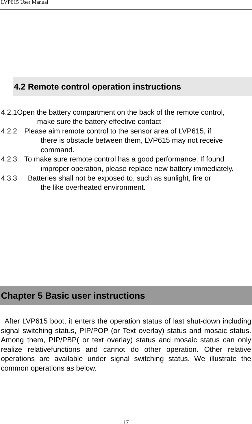 LVP615 User Manual       4.2 Remote control operation instructions  4.2.1Open the battery compartment on the back of the remote control,             make sure the battery effective contact 4.2.2  Please aim remote control to the sensor area of LVP615, if              there is obstacle between them, LVP615 may not receive              command. 4.2.3  To make sure remote control has a good performance. If found                improper operation, please replace new battery immediately. 4.3.3   Batteries shall not be exposed to, such as sunlight, fire or              the like overheated environment.         Chapter 5 Basic user instructions   After LVP615 boot, it enters the operation status of last shut-down including signal switching status, PIP/POP (or Text overlay) status and mosaic status. Among them, PIP/PBP( or text overlay) status and mosaic status can only realize relativefunctions and cannot do other operation. Other relative operations are available under signal switching status. We illustrate the common operations as below.    17 