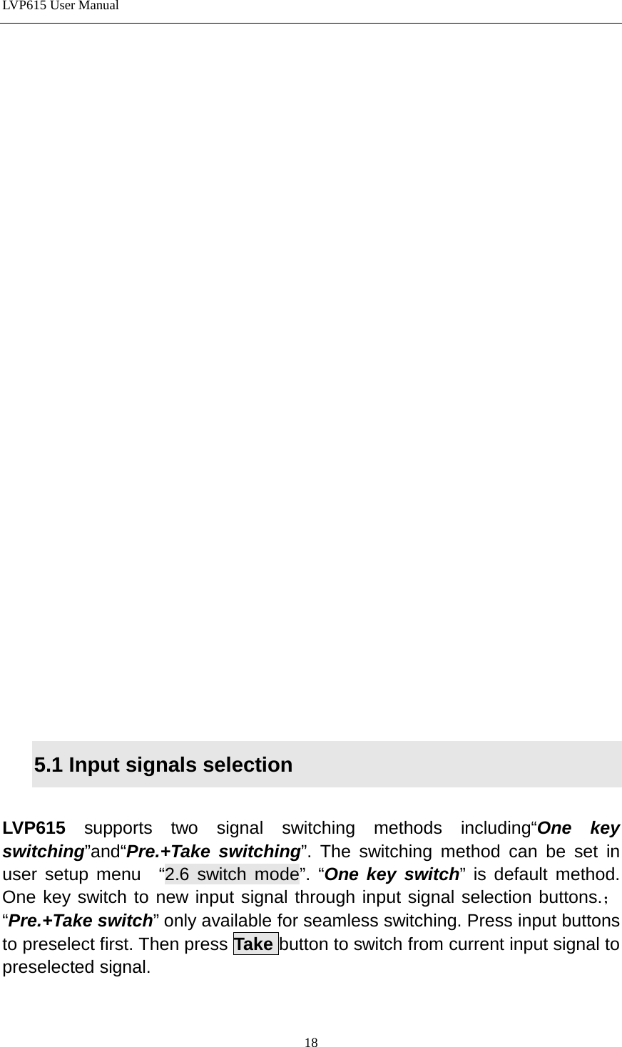 LVP615 User Manual                          5.1 Input signals selection    LVP615  supports two signal switching methods including“One key switching”and“Pre.+Take switching”. The switching method can be set in user setup menu  “2.6 switch mode”. “One key switch” is default method. One key switch to new input signal through input signal selection buttons.；“Pre.+Take switch” only available for seamless switching. Press input buttons to preselect first. Then press Take button to switch from current input signal to preselected signal.  18 