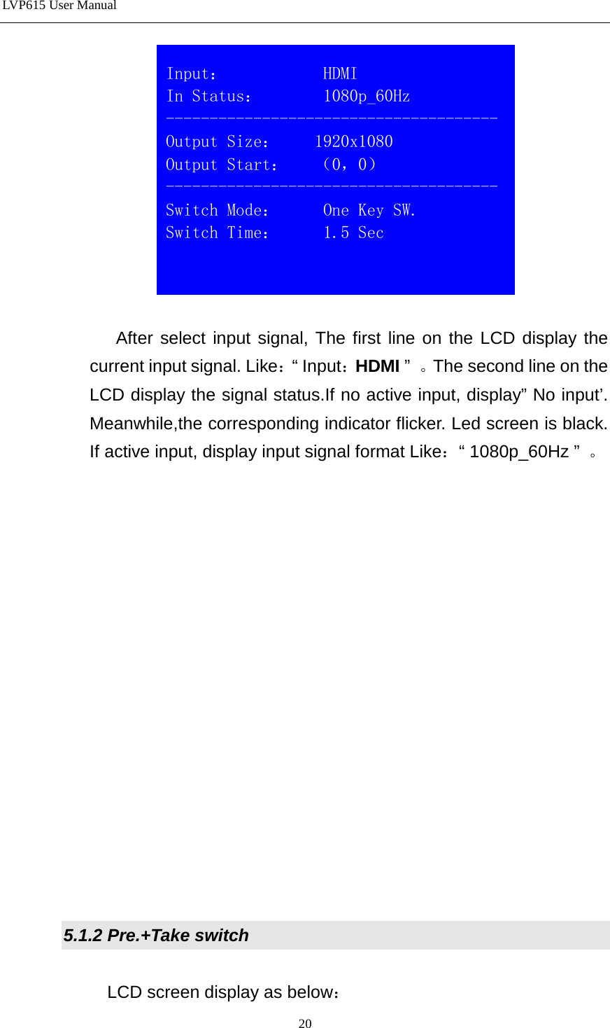 LVP615 User Manual    After select input signal, The first line on the LCD display the current input signal. Like：“ Input：HDMI ”  。The second line on the LCD display the signal status.If no active input, display” No input’. Meanwhile,the corresponding indicator flicker. Led screen is black. If active input, display input signal format Like：“ 1080p_60Hz ”  。                 5.1.2 Pre.+Take switch  LCD screen display as below：  Input：           HDMI                          In Status：       1080p_60Hz --------------------------------------Output Size：    1920x1080 Output Start：   （0，0） -------------------------------------- Switch Mode：     One Key SW. Switch Time：     1.5 Sec  20 