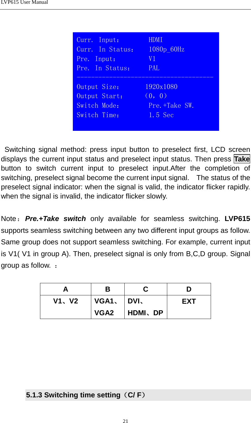 LVP615 User Manual      Switching signal method: press input button to preselect first, LCD screen displays the current input status and preselect input status. Then press Take  button to switch current input to preselect input.After the completion of switching, preselect signal become the current input signal.    The status of the preselect signal indicator: when the signal is valid, the indicator flicker rapidly. when the signal is invalid, the indicator flicker slowly.    Note：Pre.+Take switch only available for seamless switching. LVP615 supports seamless switching between any two different input groups as follow. Same group does not support seamless switching. For example, current input is V1( V1 in group A). Then, preselect signal is only from B,C,D group. Signal group as follow.  ：  A  B  C  D V1、V2 VGA1、 VGA2 DVI、HDMI、DP EXT       5.1.3 Switching time setting（C/ F）   Curr. Input：       HDMI                          Curr. In Status：   1080p_60Hz Pre. Input：        V1                          Pre. In Status：    PAL -------------------------------------- Output Size：      1920x1080 Output Start：    （0，0） Switch Mode：       Pre.+Take SW. Switch Time：       1.5 Sec  21 