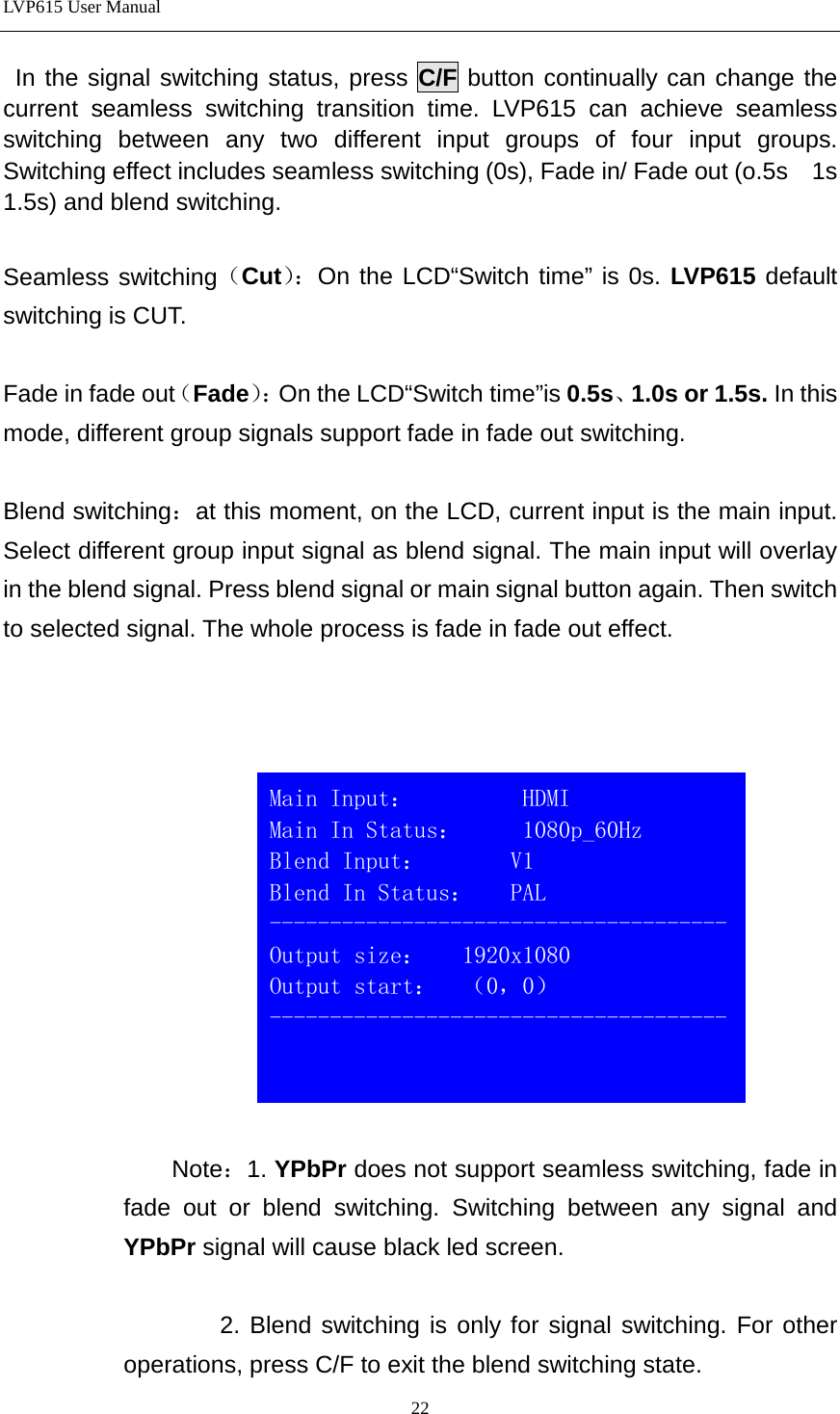 LVP615 User Manual   In the signal switching status, press C/F button continually can change the current seamless switching transition time. LVP615 can achieve seamless switching between any two different input groups of four input groups. Switching effect includes seamless switching (0s), Fade in/ Fade out (o.5s    1s  1.5s) and blend switching.  Seamless switching（Cut）： On the LCD“Switch time” is 0s. LVP615 default switching is CUT.  Fade in fade out（Fade）： On the LCD“Switch time”is 0.5s、1.0s or 1.5s. In this mode, different group signals support fade in fade out switching.    Blend switching：at this moment, on the LCD, current input is the main input. Select different group input signal as blend signal. The main input will overlay in the blend signal. Press blend signal or main signal button again. Then switch to selected signal. The whole process is fade in fade out effect.        Note：1. YPbPr does not support seamless switching, fade in fade out or blend switching. Switching between any signal and YPbPr signal will cause black led screen.        2. Blend switching is only for signal switching. For other operations, press C/F to exit the blend switching state.    Main Input：         HDMI                          Main In Status：     1080p_60Hz Blend Input：       V1                          Blend In Status：   PAL -------------------------------------- Output size：   1920x1080 Output start：  （0，0） --------------------------------------  22 