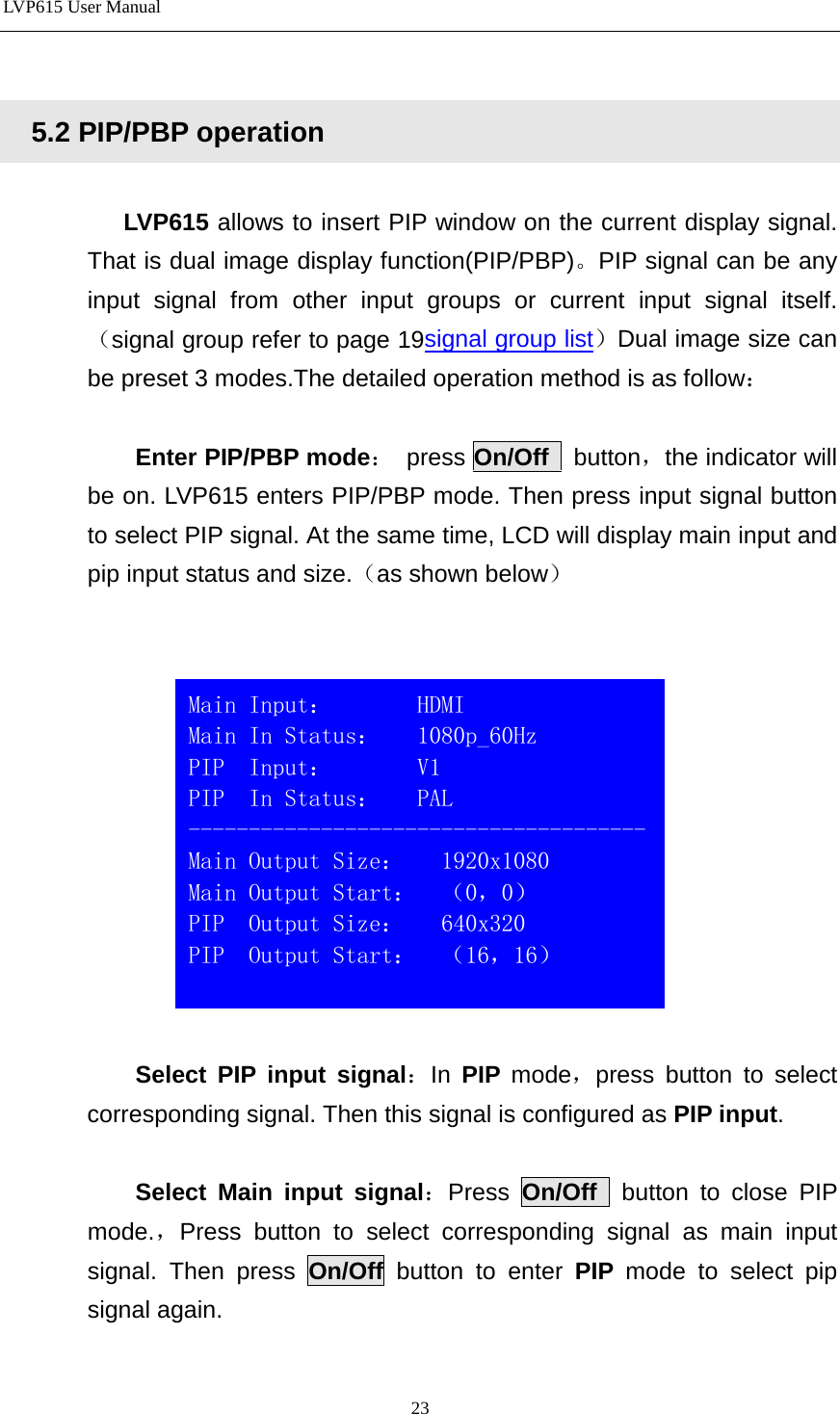 LVP615 User Manual     5.2 PIP/PBP operation  LVP615 allows to insert PIP window on the current display signal. That is dual image display function(PIP/PBP)。PIP signal can be any input signal from other input groups or current input signal itself. （signal group refer to page 19signal group list）Dual image size can be preset 3 modes.The detailed operation method is as follow：    Enter PIP/PBP mode：  press On/Off  button，the indicator will be on. LVP615 enters PIP/PBP mode. Then press input signal button to select PIP signal. At the same time, LCD will display main input and pip input status and size.（as shown below）     Select PIP input signal：In  PIP  mode，press button to select corresponding signal. Then this signal is configured as PIP input.    Select Main input signal：Press  On/Off  button to close PIP mode.，Press button to select corresponding signal as main input signal. Then press On/Off button to enter PIP  mode to select pip signal again.   Main Input：       HDMI                          Main In Status：   1080p_60Hz PIP  Input：       V1                          PIP  In Status：   PAL --------------------------------------Main Output Size：   1920x1080 Main Output Start：  （0，0） PIP  Output Size：   640x320 PIP  Output Start：  （16，16）  23 
