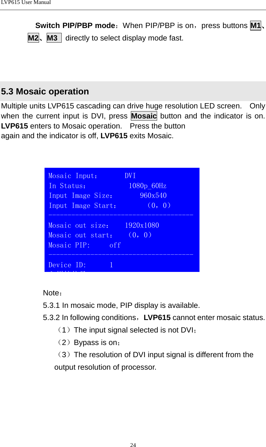 LVP615 User Manual  Switch PIP/PBP mode：When PIP/PBP is on，press buttons M1、M2、M3  directly to select display mode fast.    5.3 Mosaic operation Multiple units LVP615 cascading can drive huge resolution LED screen.    Only when the current input is DVI, press Mosaic button and the indicator is on. LVP615 enters to Mosaic operation.    Press the button   again and the indicator is off, LVP615 exits Mosaic.         Note： 5.3.1 In mosaic mode, PIP display is available. 5.3.2 In following conditions，LVP615 cannot enter mosaic status. （1）The input signal selected is not DVI； （2）Bypass is on； （3）The resolution of DVI input signal is different from the     output resolution of processor.       Mosaic Input：      DVI                          In Status：          1080p_60Hz Input Image Size：      960x540                          Input Image Start：      （0，0） --------------------------------------Mosaic out size：   1920x1080 Mosaic out start：  （0，0） Mosaic PIP:     off -------------------------------------- Device ID:      1 入拼接信号                                                              24 