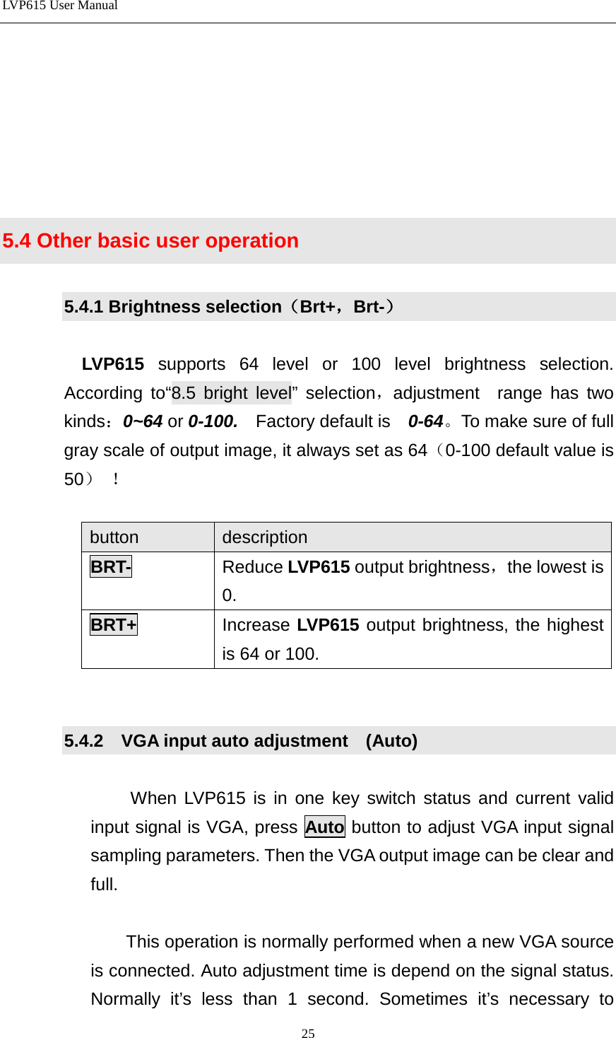LVP615 User Manual        5.4 Other basic user operation  5.4.1 Brightness selection（Brt+，Brt-）  LVP615  supports 64 level or 100 level brightness selection. According to“8.5 bright level” selection，adjustment  range has two kinds：0~64 or 0-100.  Factory default is    0-64。To make sure of full gray scale of output image, it always set as 64（0-100 default value is 50） ！  button description BRT-  Reduce LVP615 output brightness，the lowest is 0. BRT+ Increase LVP615 output brightness, the highest is 64 or 100.   5.4.2  VGA input auto adjustment    (Auto)  When LVP615 is in one key switch status and current valid input signal is VGA, press Auto button to adjust VGA input signal sampling parameters. Then the VGA output image can be clear and full.  This operation is normally performed when a new VGA source is connected. Auto adjustment time is depend on the signal status. Normally it’s less than 1 second. Sometimes it’s necessary to 25 