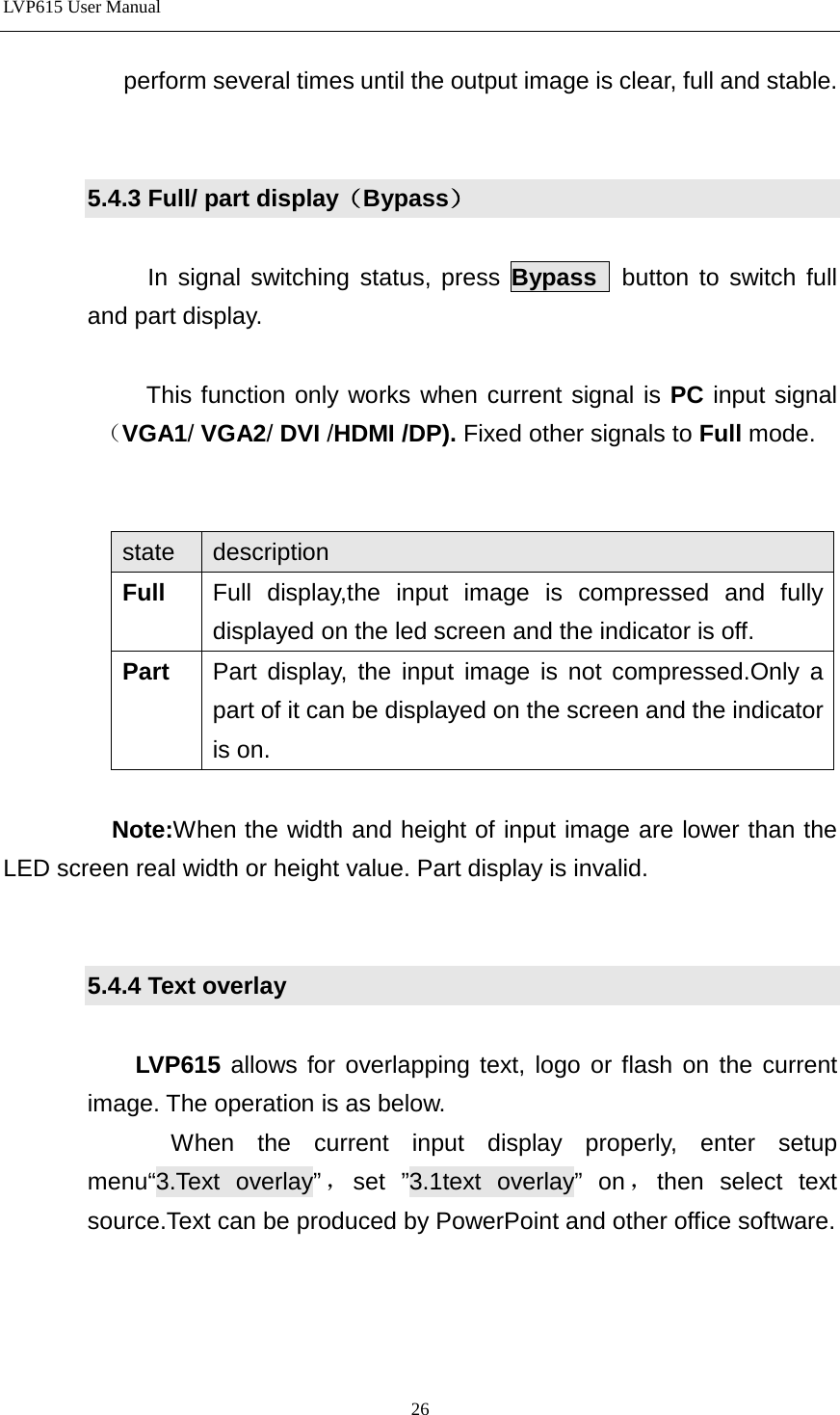 LVP615 User Manual  perform several times until the output image is clear, full and stable.     5.4.3 Full/ part display（Bypass）    In signal switching status, press Bypass  button to switch full and part display.     This function only works when current signal is PC input signal（VGA1/ VGA2/ DVI /HDMI /DP). Fixed other signals to Full mode.     state description Full Full display,the input image is compressed and fully displayed on the led screen and the indicator is off.   Part Part display, the input image is not compressed.Only a part of it can be displayed on the screen and the indicator is on.             Note:When the width and height of input image are lower than the LED screen real width or height value. Part display is invalid.   5.4.4 Text overlay  LVP615 allows for overlapping text, logo or flash on the current image. The operation is as below.    When the current input display properly, enter setup menu“3.Text overlay”，set ”3.1text overlay” on ，then select text source.Text can be produced by PowerPoint and other office software.    26 