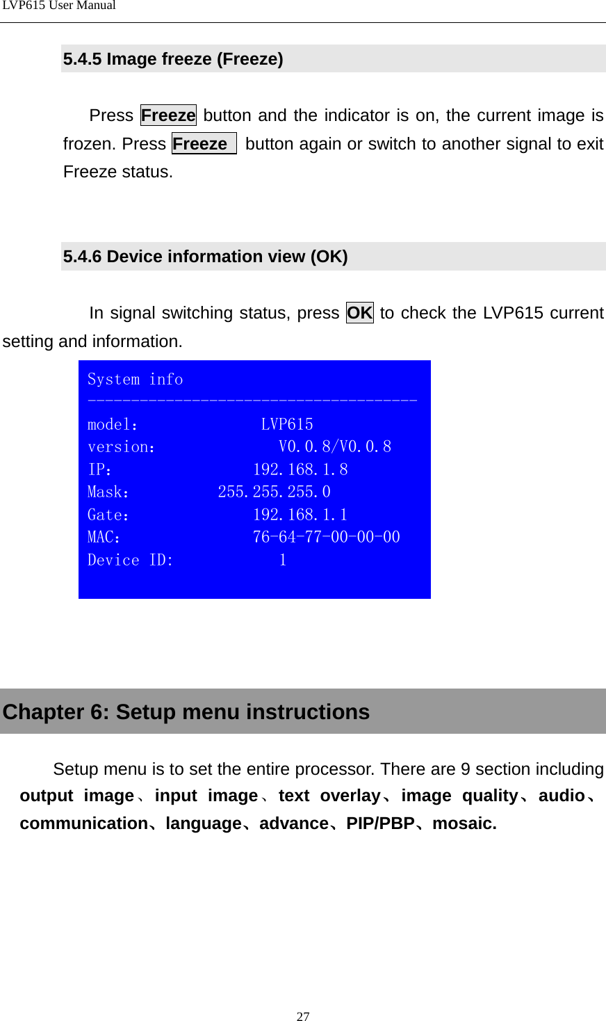 LVP615 User Manual  5.4.5 Image freeze (Freeze)  Press Freeze button and the indicator is on, the current image is frozen. Press Freeze  button again or switch to another signal to exit Freeze status.     5.4.6 Device information view (OK)  In signal switching status, press OK to check the LVP615 current setting and information.       Chapter 6: Setup menu instructions  Setup menu is to set the entire processor. There are 9 section including output image、input image、text overlay、image quality、audio、communication、language、advance、PIP/PBP、mosaic.   System info -------------------------------------- model：             LVP615 version：             V0.0.8/V0.0.8 IP：               192.168.1.8 Mask：         255.255.255.0 Gate：             192.168.1.1 MAC：              76-64-77-00-00-00 Device ID:            1  27 