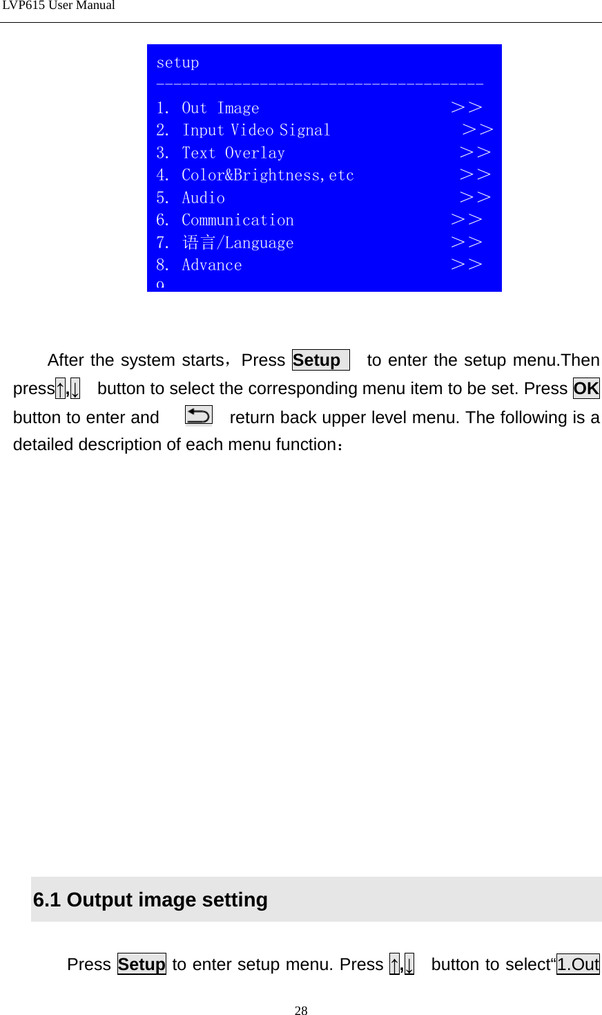 LVP615 User Manual     After the system starts，Press Setup   to enter the setup menu.Then press↑,↓  button to select the corresponding menu item to be set. Press OK button to enter and        return back upper level menu. The following is a detailed description of each menu function：                6.1 Output image setting  Press Setup to enter setup menu. Press ↑,↓  button to select“1.Out  setup -------------------------------------- 1. Out Image                      ＞＞ 2. Input Video Signal               ＞＞ 3. Text Overlay                    ＞＞ 4. Color&amp;Brightness,etc            ＞＞ 5. Audio                           ＞＞ 6. Communication                  ＞＞ 7. 语言/Language                  ＞＞ 8. Advance                        ＞＞ 9  28 