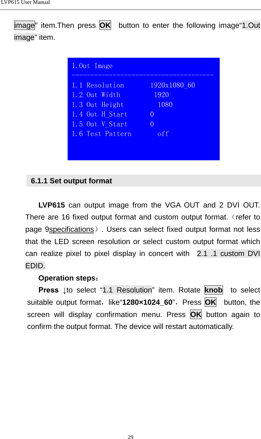 LVP615 User Manual  image” item.Then press OK  button to enter the following image“1.Out image” item.     6.1.1 Set output format  LVP615  can  output image from the VGA OUT and 2 DVI OUT. There are 16 fixed output format and custom output format.（refer to page 9specifications）. Users can select fixed output format not less that the LED screen resolution or select custom output format which can realize pixel to pixel display in concert with  2.1 .1 custom DVI EDID. Operation steps： Press  ↓to select “1.1 Resolution” item. Rotate knob  to select suitable output format，like“1280×1024_60”，Press  OK  button, the screen will display confirmation menu. Press OK button again to confirm the output format. The device will restart automatically.   1.Out Image -------------------------------------- 1.1 Resolution       1920x1080_60 1.2 Out Width         1920 1.3 Out Height         1080 1.4 Out H_Start      0 1.5 Out V_Start      0 1.6 Test Pattern       off  29 