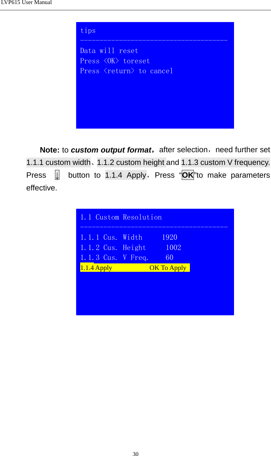 LVP615 User Manual    Note: to custom output format，after selection，need further set 1.1.1 custom width、1.1.2 custom height and 1.1.3 custom V frequency. Press  ↓  button to 1.1.4 Apply，Press “OK”to make parameters effective.              1.1 Custom Resolution -------------------------------------- 1.1.1 Cus. Width     1920 1.1.2 Cus. Height     1002 1.1.3 Cus. V Freq.    60 1.1.4 Apply           OK To Apply   tips -------------------------------------- Data will reset Press &lt;OK&gt; toreset Press &lt;return&gt; to cancel  30 