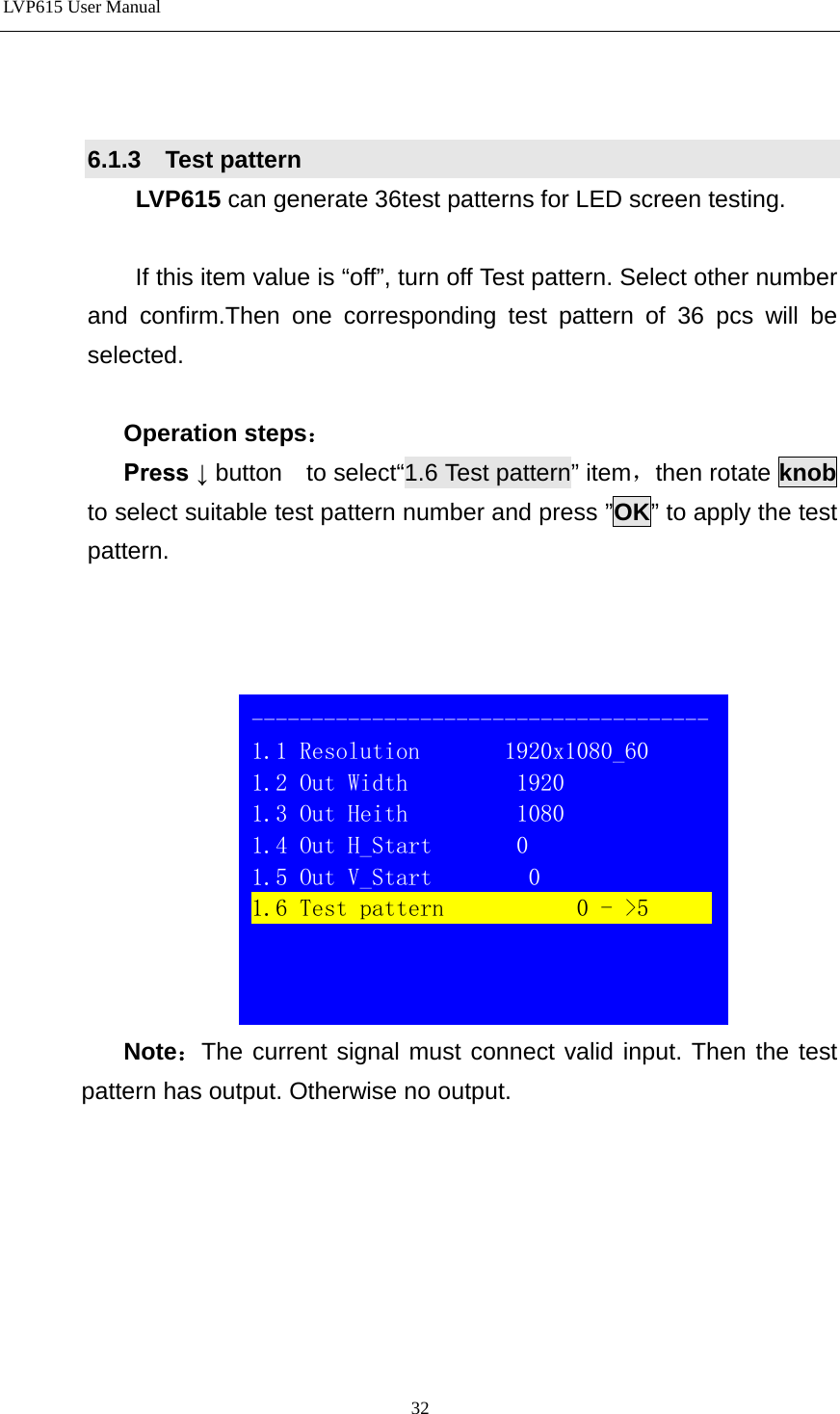 LVP615 User Manual    6.1.3  Test pattern  LVP615 can generate 36test patterns for LED screen testing.    If this item value is “off”, turn off Test pattern. Select other number and confirm.Then one corresponding test pattern of 36 pcs will be selected.    Operation steps： Press ↓ button  to select“1.6 Test pattern” item，then rotate knob to select suitable test pattern number and press ”OK” to apply the test pattern.       Note：The current signal must connect valid input. Then the test pattern has output. Otherwise no output.           -------------------------------------- 1.1 Resolution       1920x1080_60 1.2 Out Width         1920 1.3 Out Heith         1080 1.4 Out H_Start       0 1.5 Out V_Start        0 1.6 Test pattern           0 - &gt;5                 32 