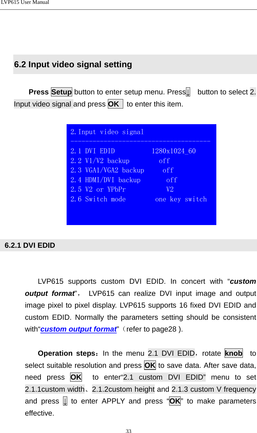 LVP615 User Manual     6.2 Input video signal setting  Press Setup button to enter setup menu. Press↓  button to select 2. Input video signal and press OK  to enter this item.     6.2.1 DVI EDID   LVP615 supports custom DVI EDID. In concert with “custom output format”， LVP615 can realize DVI input image and output image pixel to pixel display. LVP615 supports 16 fixed DVI EDID and custom EDID. Normally the parameters setting should be consistent with“custom output format”（refer to page28 ).  Operation steps：In the menu 2.1 DVI EDID，rotate  knob  to select suitable resolution and press OK to save data. After save data, need press OK  to enter“2.1 custom DVI EDID” menu to set 2.1.1custom width、2.1.2custom height and 2.1.3 custom V frequency and press ↓ to enter APPLY and press “OK” to make parameters effective.  2.Input video signal -------------------------------------- 2.1 DVI EDID          1280x1024_60   2.2 V1/V2 backup        off 2.3 VGA1/VGA2 backup     off 2.4 HDMI/DVI backup       off 2.5 V2 or YPbPr           V2 2.6 Switch mode        one key switch    33 