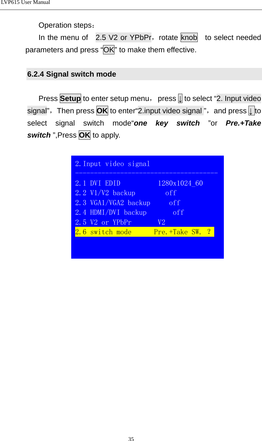 LVP615 User Manual  Operation steps： In the menu of   2.5 V2 or YPbPr，rotate knob  to select needed parameters and press “OK” to make them effective.  6.2.4 Signal switch mode  Press Setup to enter setup menu，  press ↓ to select “2. Input video signal”，Then press OK to enter“2.input video signal ”，and press ↓ to select signal switch mode“one key switch ”or  Pre.+Take switch ”,Press OK to apply.                  2.Input video signal -------------------------------------- 2.1 DVI EDID          1280x1024_60 2.2 V1/V2 backup        off 2.3 VGA1/VGA2 backup     off               2.4 HDMI/DVI backup       off 2.5 V2 or YPbPr       V2 2.6 switch mode      Pre.+Take SW. ？   35 