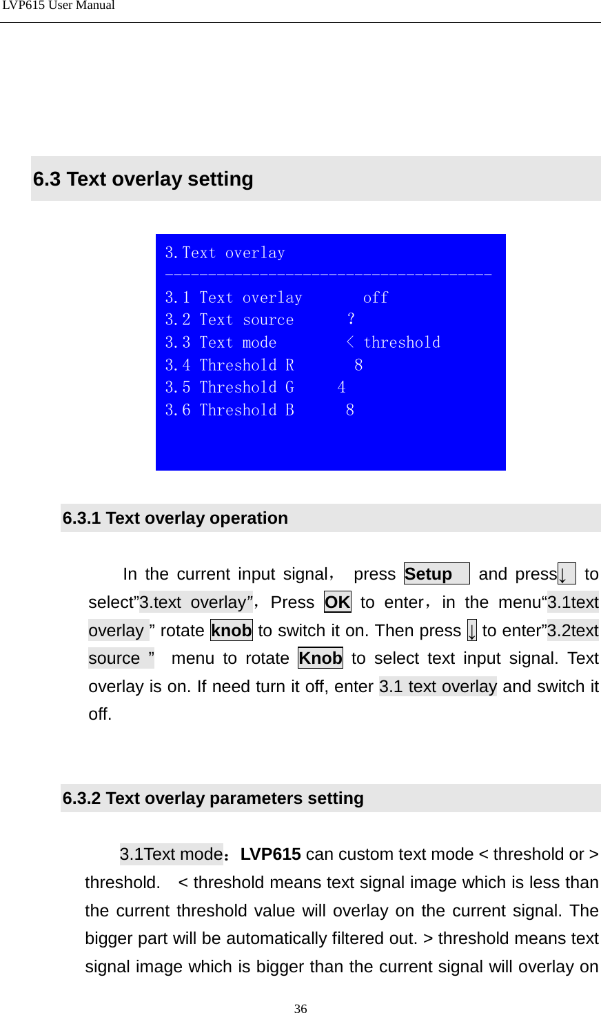 LVP615 User Manual      6.3 Text overlay setting    6.3.1 Text overlay operation  In the current input signal，  press  Setup   and press↓  to select”3.text overlay”，Press  OK to enter，in the menu“3.1text overlay ” rotate knob to switch it on. Then press ↓ to enter”3.2text source ”  menu to rotate Knob to select text input signal. Text overlay is on. If need turn it off, enter 3.1 text overlay and switch it off.   6.3.2 Text overlay parameters setting  3.1Text mode：LVP615 can custom text mode &lt; threshold or &gt; threshold.    &lt; threshold means text signal image which is less than the current threshold value will overlay on the current signal. The bigger part will be automatically filtered out. &gt; threshold means text signal image which is bigger than the current signal will overlay on  3.Text overlay -------------------------------------- 3.1 Text overlay       off 3.2 Text source      ？ 3.3 Text mode        &lt; threshold 3.4 Threshold R       8 3.5 Threshold G     4 3.6 Threshold B      8    36 
