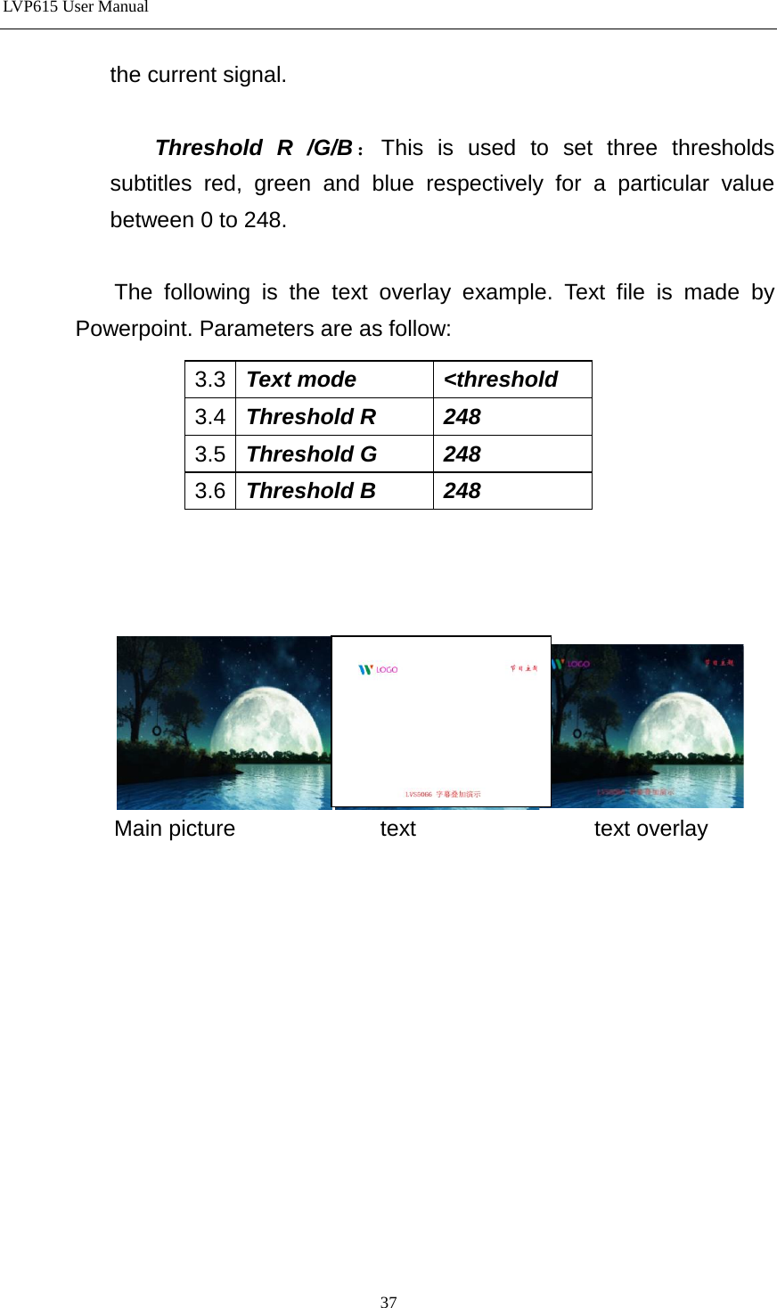 LVP615 User Manual  the current signal.    Threshold R /G/B：This is used to set three thresholds subtitles red, green and blue respectively for a particular value between 0 to 248.  The  following is the text overlay example. Text file is made by Powerpoint. Parameters are as follow:          Main picture             text                text overlay             3.3 Text mode &lt;threshold 3.4 Threshold R 248 3.5 Threshold G 248 3.6 Threshold B 248  37 