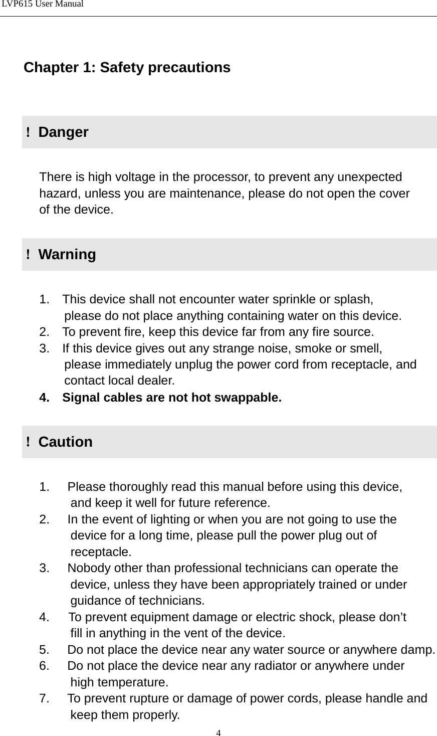 LVP615 User Manual   Chapter 1: Safety precautions  ！Danger          There is high voltage in the processor, to prevent any unexpected                         hazard, unless you are maintenance, please do not open the cover         of the device.  ！Warning        1.    This device shall not encounter water sprinkle or splash,             please do not place anything containing water on this device.       2.    To prevent fire, keep this device far from any fire source.       3.    If this device gives out any strange noise, smoke or smell,             please immediately unplug the power cord from receptacle, and             contact local dealer.       4.    Signal cables are not hot swappable.  ！Caution        1. Please thoroughly read this manual before using this device,              and keep it well for future reference.       2. In the event of lighting or when you are not going to use the              device for a long time, please pull the power plug out of                receptacle.       3. Nobody other than professional technicians can operate the              device, unless they have been appropriately trained or under              guidance of technicians.       4.      To prevent equipment damage or electric shock, please don’t              fill in anything in the vent of the device.       5. Do not place the device near any water source or anywhere damp.       6. Do not place the device near any radiator or anywhere under              high temperature.       7. To prevent rupture or damage of power cords, please handle and              keep them properly. 4 