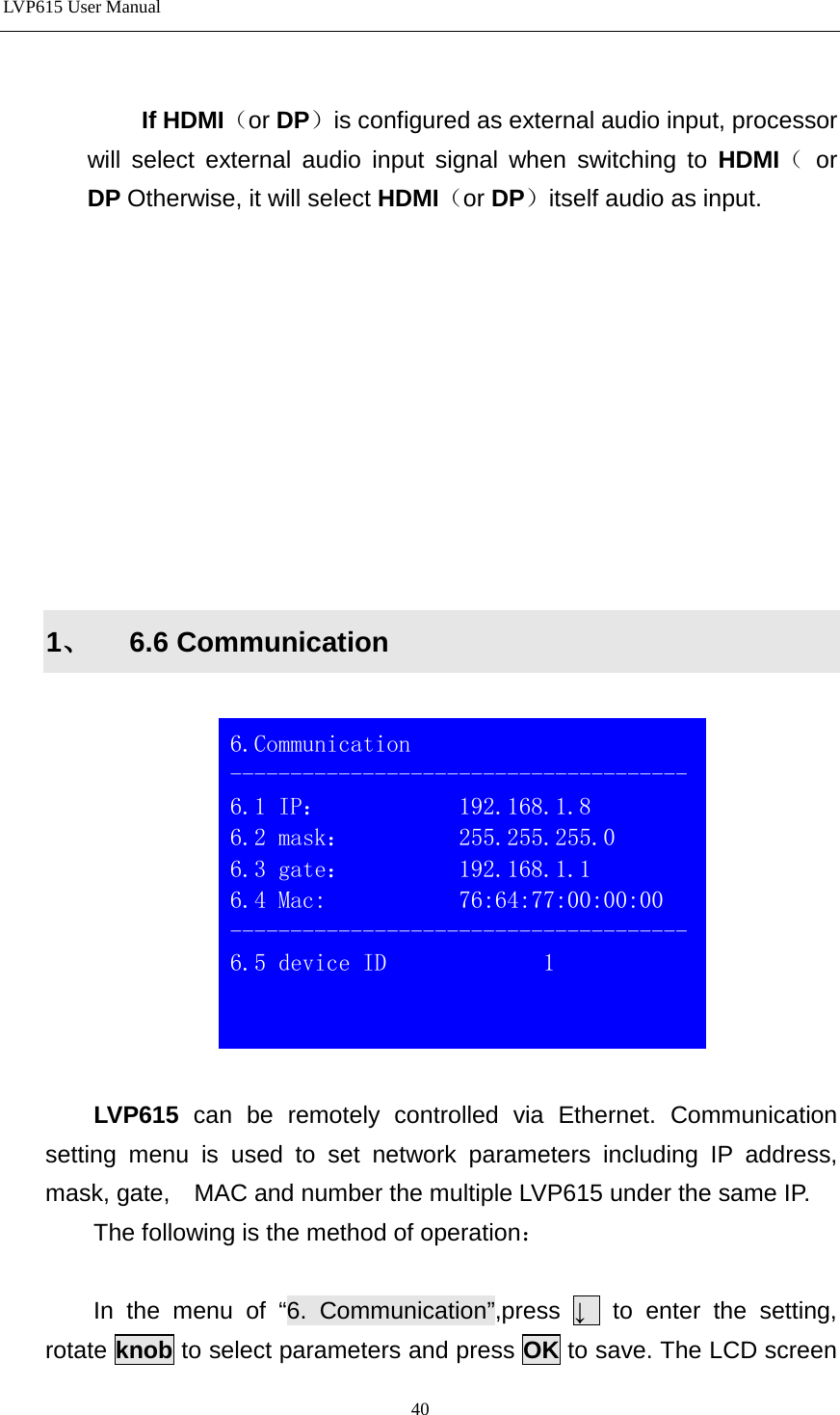LVP615 User Manual    If HDMI（or DP）is configured as external audio input, processor will select external audio input signal when switching to HDMI（ or  DP Otherwise, it will select HDMI（or DP）itself audio as input.             1、 6.6 Communication    LVP615  can be remotely controlled via Ethernet. Communication setting menu is used to set network parameters including IP address, mask, gate,    MAC and number the multiple LVP615 under the same IP.     The following is the method of operation：  In the menu of “6. Communication”,press  ↓  to enter the setting, rotate knob to select parameters and press OK to save. The LCD screen  6.Communication -------------------------------------- 6.1 IP：           192.168.1.8 6.2 mask：         255.255.255.0 6.3 gate：         192.168.1.1 6.4 Mac:           76:64:77:00:00:00 -------------------------------------- 6.5 device ID             1    40 