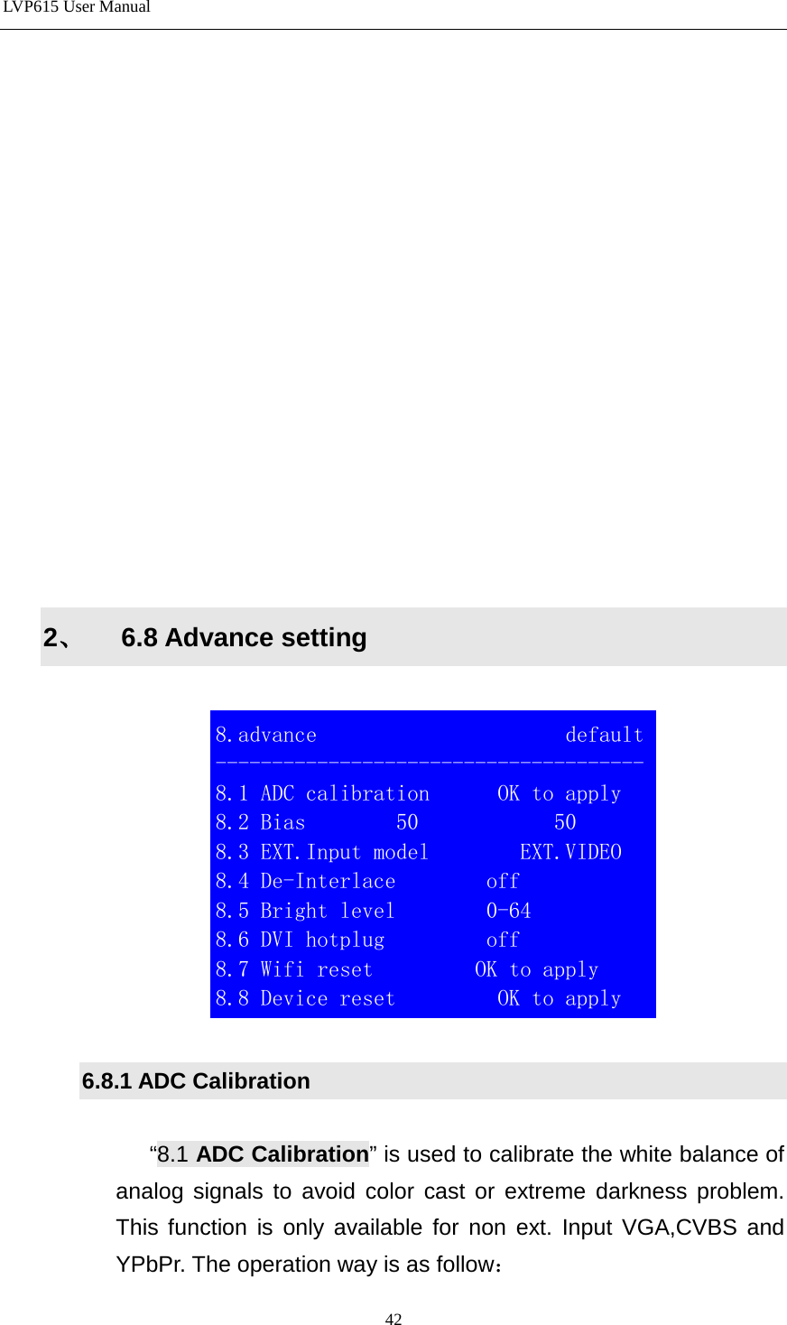 LVP615 User Manual                 2、 6.8 Advance setting    6.8.1 ADC Calibration  “8.1 ADC Calibration” is used to calibrate the white balance of analog signals to avoid color cast or extreme darkness problem. This function is only available for non ext. Input VGA,CVBS and YPbPr. The operation way is as follow：  8.advance                      default -------------------------------------- 8.1 ADC calibration      OK to apply 8.2 Bias        50            50 8.3 EXT.Input model        EXT.VIDEO 8.4 De-Interlace        off 8.5 Bright level        0-64 8.6 DVI hotplug         off 8.7 Wifi reset         OK to apply      8.8 Device reset         OK to apply                        42 