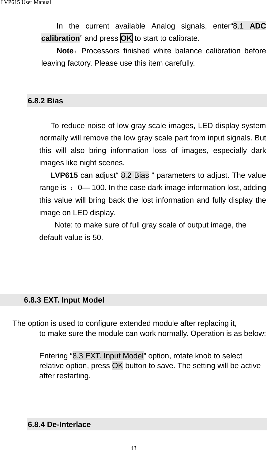 LVP615 User Manual             In the current available Analog signals, enter“8.1  ADC calibration” and press OK to start to calibrate.            Note：Processors finished white balance calibration before leaving factory. Please use this item carefully.   6.8.2 Bias  To reduce noise of low gray scale images, LED display system normally will remove the low gray scale part from input signals. But this will also bring information loss of images, especially dark images like night scenes. LVP615 can adjust“ 8.2 Bias ” parameters to adjust. The value range is  ：0— 100. In the case dark image information lost, adding this value will bring back the lost information and fully display the image on LED display.                   Note: to make sure of full gray scale of output image, the             default value is 50.           6.8.3 EXT. Input Model     The option is used to configure extended module after replacing it,                 to make sure the module can work normally. Operation is as below:              Entering “8.3 EXT. Input Model” option, rotate knob to select             relative option, press OK button to save. The setting will be active             after restarting.    6.8.4 De-Interlace  43 