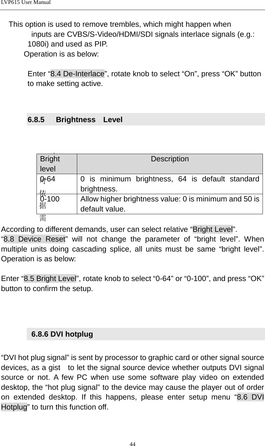 LVP615 User Manual    This option is used to remove trembles, which might happen when           inputs are CVBS/S-Video/HDMI/SDI signals interlace signals (e.g.:          1080i) and used as PIP.         Operation is as below:         Enter “8.4 De-Interlace”, rotate knob to select “On”, press “OK” button              to make setting active.     6.8.5   Brightness  Level   客户可依据需 According to different demands, user can select relative “Bright Level”.   “8.8 Device Reset” will not change the parameter of “bright level”. When multiple units doing cascading splice, all units must be same “bright level”. Operation is as below:  Enter “8.5 Bright Level”, rotate knob to select “0-64” or “0-100”, and press “OK” button to confirm the setup.       6.8.6 DVI hotplug  “DVI hot plug signal” is sent by processor to graphic card or other signal source devices, as a gist    to let the signal source device whether outputs DVI signal source or not. A few PC when use some software play video on extended desktop, the “hot plug signal” to the device may cause the player out of order on extended desktop. If this happens, please enter setup menu “8.6 DVI Hotplug” to turn this function off.   Bright level Description 0-64 0 is minimum brightness, 64 is default standard brightness.   0-100 Allow higher brightness value: 0 is minimum and 50 is default value. 44 