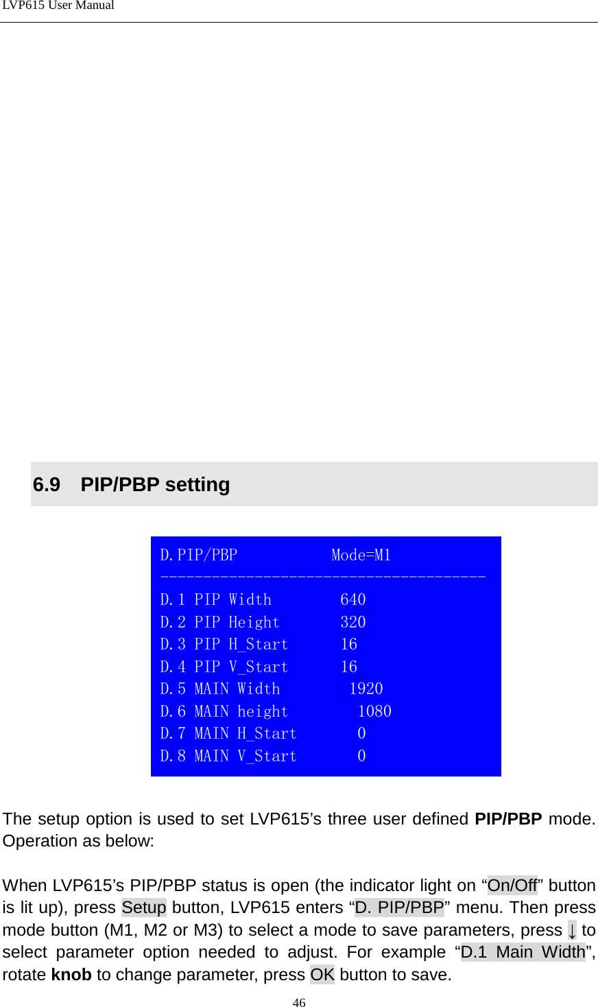 LVP615 User Manual                 6.9  PIP/PBP setting      The setup option is used to set LVP615’s three user defined PIP/PBP mode. Operation as below:    When LVP615’s PIP/PBP status is open (the indicator light on “On/Off” button is lit up), press Setup button, LVP615 enters “D. PIP/PBP” menu. Then press mode button (M1, M2 or M3) to select a mode to save parameters, press ↓ to select parameter option needed to adjust. For example “D.1 Main Width”, rotate knob to change parameter, press OK button to save.    D.PIP/PBP           Mode=M1 -------------------------------------- D.1 PIP Width        640 D.2 PIP Height       320 D.3 PIP H_Start      16 D.4 PIP V_Start      16 D.5 MAIN Width        1920 D.6 MAIN height        1080 D.7 MAIN H_Start       0 D.8 MAIN V_Start       0  46 