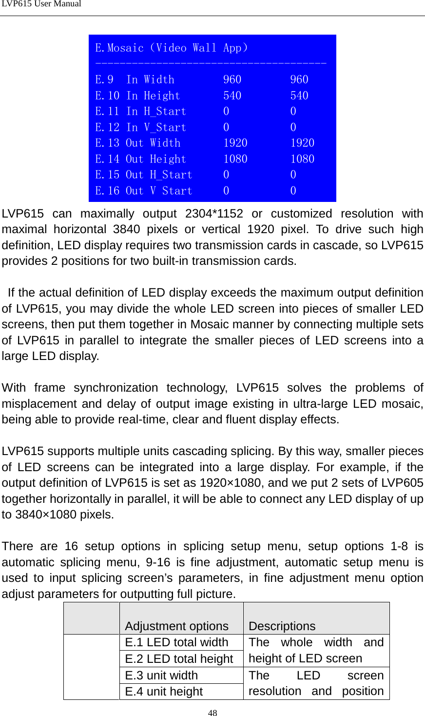 LVP615 User Manual   LVP615 can maximally output 2304*1152 or customized resolution with maximal horizontal 3840 pixels or vertical 1920 pixel. To drive such high definition, LED display requires two transmission cards in cascade, so LVP615 provides 2 positions for two built-in transmission cards.   If the actual definition of LED display exceeds the maximum output definition of LVP615, you may divide the whole LED screen into pieces of smaller LED screens, then put them together in Mosaic manner by connecting multiple sets of LVP615 in parallel to integrate the smaller pieces of LED screens into a large LED display.  With frame synchronization technology, LVP615 solves the problems of misplacement and delay of output image existing in ultra-large LED mosaic, being able to provide real-time, clear and fluent display effects.  LVP615 supports multiple units cascading splicing. By this way, smaller pieces of LED screens can be integrated into a large display. For example, if the output definition of LVP615 is set as 1920×1080, and we put 2 sets of LVP605 together horizontally in parallel, it will be able to connect any LED display of up to 3840×1080 pixels.  There are 16 setup options in splicing setup menu, setup options 1-8 is automatic splicing menu, 9-16 is fine adjustment, automatic setup menu is used to input splicing screen’s parameters, in fine adjustment menu option adjust parameters for outputting full picture.     Adjustment options  Descriptions     E.1 LED total width The whole width and height of LED screen E.2 LED total height E.3 unit width The LED screen resolution and position E.4 unit height E.Mosaic（Video Wall App） -------------------------------------- E.9  In Width        960        960 E.10 In Height       540        540 E.11 In H_Start      0          0 E.12 In V_Start      0          0 E.13 Out Width       1920       1920 E.14 Out Height      1080       1080 E.15 Out H_Start     0          0 E.16 Out V Start     0          0  48 