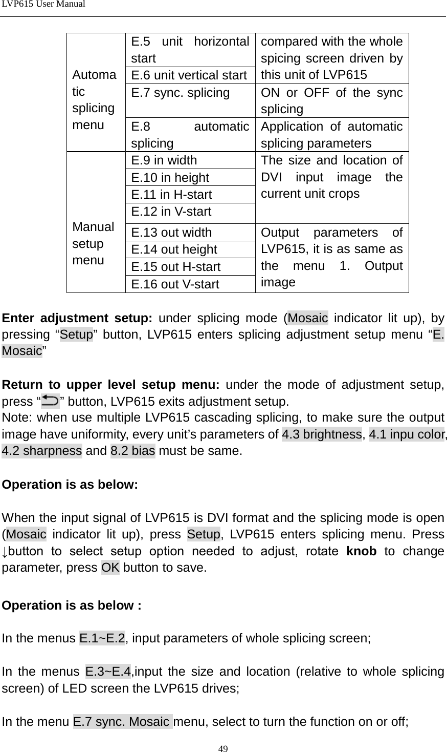 LVP615 User Manual    Automatic splicing menu E.5 unit horizontal start compared with the whole spicing screen driven by this unit of LVP615 E.6 unit vertical start E.7 sync. splicing   ON or OFF of the sync splicing E.8 automatic splicing Application of automatic splicing parameters     Manual setup menu E.9 in width The size and location of DVI input image the current unit crops E.10 in height E.11 in H-start E.12 in V-start E.13 out width Output parameters of LVP615, it is as same as the menu 1. Output image   E.14 out height E.15 out H-start E.16 out V-start  Enter adjustment setup: under splicing mode (Mosaic indicator lit up), by pressing “Setup” button, LVP615 enters splicing adjustment setup menu “E. Mosaic”  Return to upper level setup menu:  under the mode of adjustment setup, press “ ” button, LVP615 exits adjustment setup.   Note: when use multiple LVP615 cascading splicing, to make sure the output image have uniformity, every unit’s parameters of 4.3 brightness, 4.1 inpu color, 4.2 sharpness and 8.2 bias must be same.    Operation is as below:    When the input signal of LVP615 is DVI format and the splicing mode is open (Mosaic indicator lit up), press Setup, LVP615 enters splicing menu. Press ↓button  to  select  setup  option  needed  to  adjust,  rotate  knob to change parameter, press OK button to save.  Operation is as below :    In the menus E.1~E.2, input parameters of whole splicing screen;  In the menus E.3~E.4,input the size and location (relative to whole splicing screen) of LED screen the LVP615 drives;  In the menu E.7 sync. Mosaic menu, select to turn the function on or off;   49 