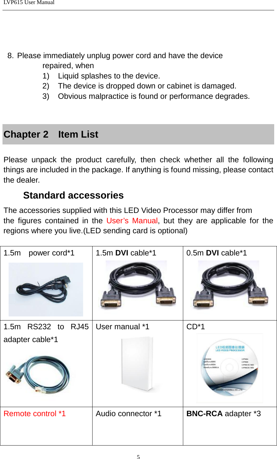 LVP615 User Manual      8. Please immediately unplug power cord and have the device                   repaired, when           1) Liquid splashes to the device.           2) The device is dropped down or cabinet is damaged.           3) Obvious malpractice is found or performance degrades.   Chapter 2  Item List  Please unpack the product carefully, then check whether all the following things are included in the package. If anything is found missing, please contact the dealer.     Standard accessories The accessories supplied with this LED Video Processor may differ from         the figures contained in the User’s Manual, but they are applicable for the regions where you live.(LED sending card is optional)  1.5m  power cord*1   1.5m DVI cable*1  0.5m DVI cable*1  1.5m RS232 to RJ45 adapter cable*1  User manual *1  CD*1  Remote control *1 Audio connector *1 BNC-RCA adapter *3   5 