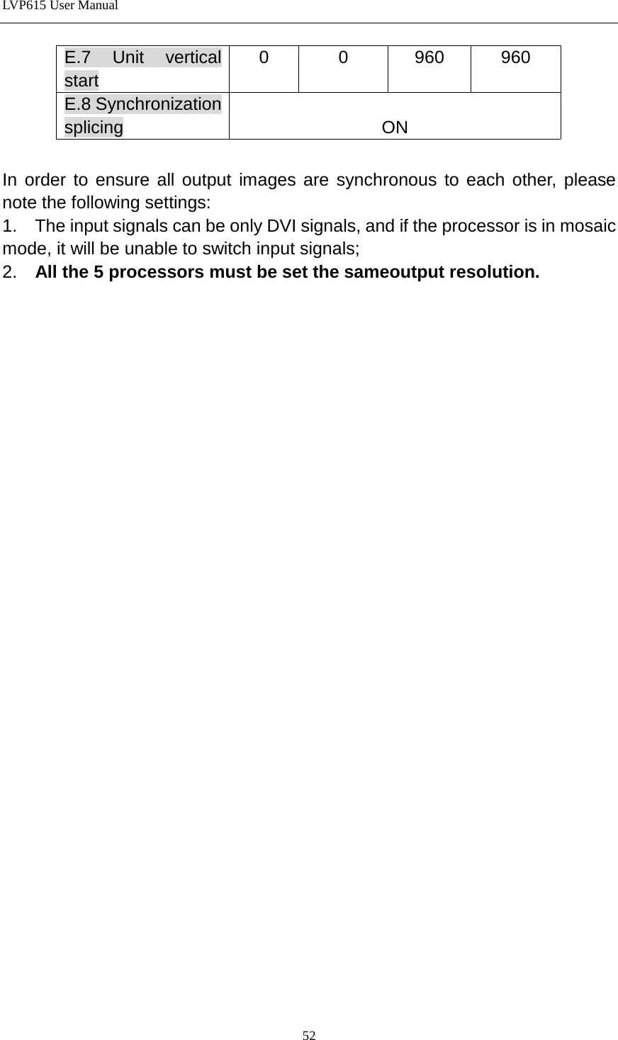 LVP615 User Manual  E.7  Unit vertical start 0 0 960 960 E.8 Synchronization splicing  ON  In order to ensure all output images are synchronous to each other, please note the following settings: 1.    The input signals can be only DVI signals, and if the processor is in mosaic mode, it will be unable to switch input signals; 2.  All the 5 processors must be set the sameoutput resolution.                          52 