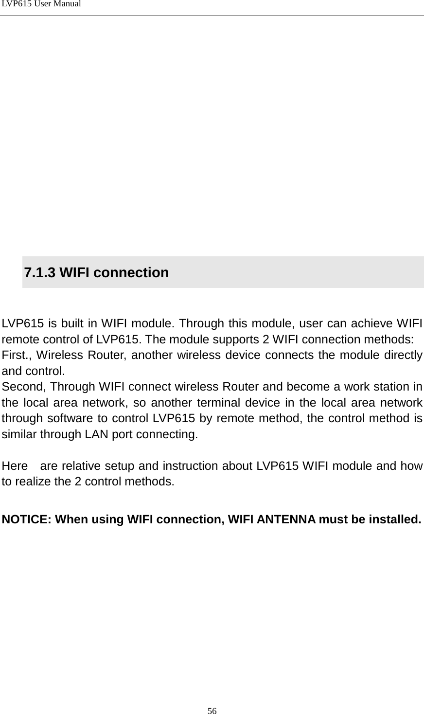 LVP615 User Manual             7.1.3 WIFI connection  LVP615 is built in WIFI module. Through this module, user can achieve WIFI remote control of LVP615. The module supports 2 WIFI connection methods: First., Wireless Router, another wireless device connects the module directly and control.   Second, Through WIFI connect wireless Router and become a work station in the local area network, so another terminal device in the local area network through software to control LVP615 by remote method, the control method is similar through LAN port connecting.    Here   are relative setup and instruction about LVP615 WIFI module and how to realize the 2 control methods.  NOTICE: When using WIFI connection, WIFI ANTENNA must be installed.           56 