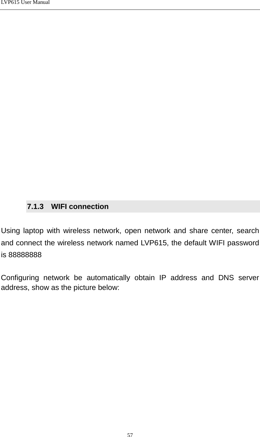 LVP615 User Manual                 7.1.3  WIFI connection  Using laptop with wireless network, open network and share center, search and connect the wireless network named LVP615, the default WIFI password is 88888888  Configuring network be automatically obtain IP address and DNS server address, show as the picture below:  57 