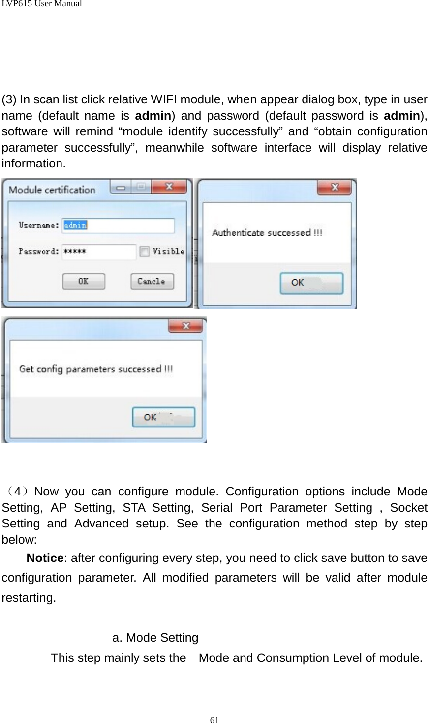 LVP615 User Manual     (3) In scan list click relative WIFI module, when appear dialog box, type in user name (default name is admin) and password (default password is admin), software will remind “module identify successfully” and “obtain configuration parameter successfully”, meanwhile software interface will display relative information.       （4）Now you can configure module. Configuration options include Mode Setting, AP Setting, STA Setting, Serial Port Parameter Setting , Socket Setting and Advanced setup. See the configuration method step by step below:   Notice: after configuring every step, you need to click save button to save configuration parameter. All modified parameters will be valid after module restarting.    a. Mode Setting         This step mainly sets the    Mode and Consumption Level of module.  61 