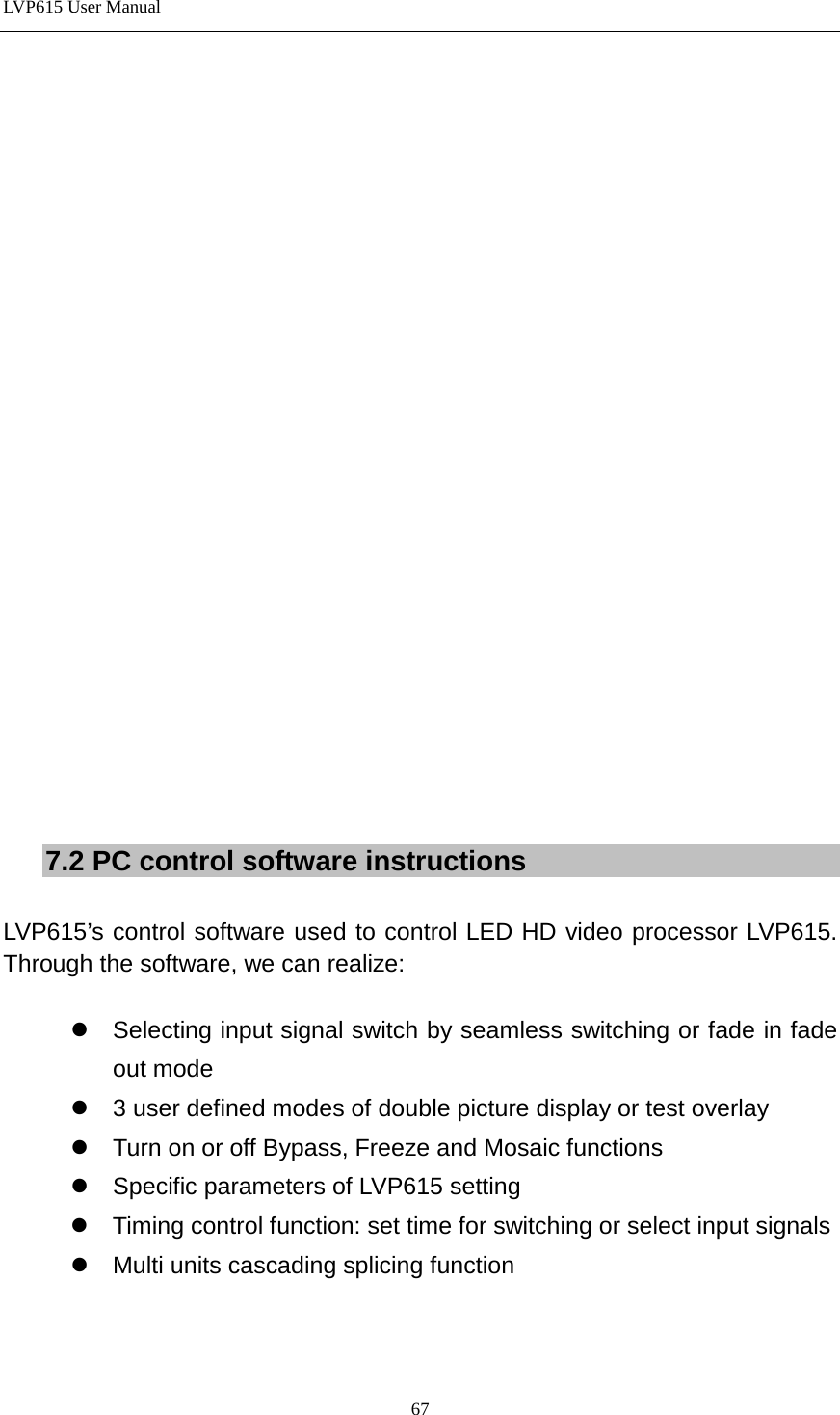 LVP615 User Manual                      7.2 PC control software instructions  LVP615’s control software used to control LED HD video processor LVP615. Through the software, we can realize:   Selecting input signal switch by seamless switching or fade in fade out mode  3 user defined modes of double picture display or test overlay  Turn on or off Bypass, Freeze and Mosaic functions  Specific parameters of LVP615 setting  Timing control function: set time for switching or select input signals  Multi units cascading splicing function     67 