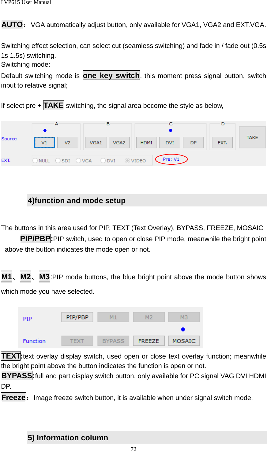 LVP615 User Manual  AUTO：VGA automatically adjust button, only available for VGA1, VGA2 and EXT.VGA.  Switching effect selection, can select cut (seamless switching) and fade in / fade out (0.5s 1s 1.5s) switching.   Switching mode: Default switching mode is  one key switch, this moment press signal button, switch input to relative signal;  If select pre + TAKE switching, the signal area become the style as below,        4)function and mode setup   The buttons in this area used for PIP, TEXT (Text Overlay), BYPASS, FREEZE, MOSAIC PIP/PBP:PIP switch, used to open or close PIP mode, meanwhile the bright point above the button indicates the mode open or not.    M1、M2、M3:PIP mode buttons, the blue bright point above the mode button shows which mode you have selected.     TEXT:text overlay display switch, used open or close text overlay function; meanwhile the bright point above the button indicates the function is open or not.   BYPASS:full and part display switch button, only available for PC signal VAG DVI HDMI DP.   Freeze：Image freeze switch button, it is available when under signal switch mode.      5) Information column 72 