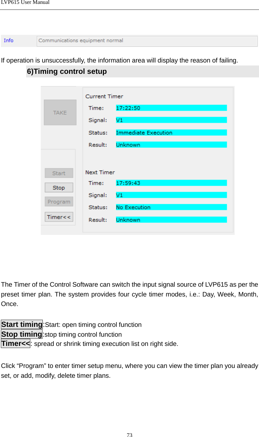 LVP615 User Manual      If operation is unsuccessfully, the information area will display the reason of failing. 6)Timing control setup         The Timer of the Control Software can switch the input signal source of LVP615 as per the preset timer plan. The system provides four cycle timer modes, i.e.: Day, Week, Month, Once.  Start timing:Start: open timing control function Stop timing:stop timing control function Timer&lt;&lt;: spread or shrink timing execution list on right side.    Click “Program” to enter timer setup menu, where you can view the timer plan you already set, or add, modify, delete timer plans.     73 