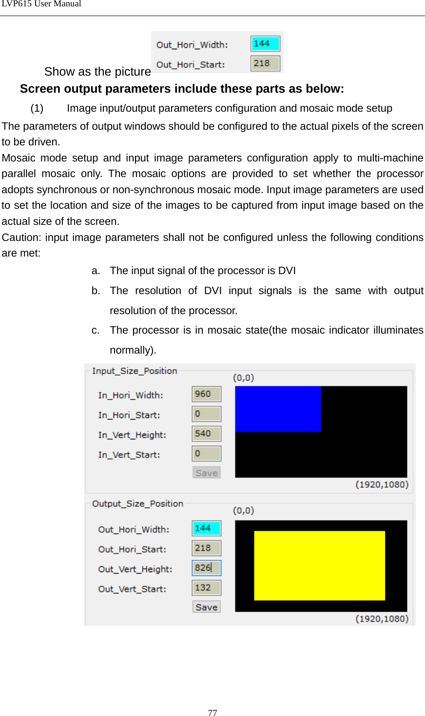 LVP615 User Manual  Show as the picture  Screen output parameters include these parts as below: (1) Image input/output parameters configuration and mosaic mode setup The parameters of output windows should be configured to the actual pixels of the screen to be driven. Mosaic mode setup and input image parameters configuration apply to multi-machine parallel mosaic only. The mosaic options are provided to set whether the processor adopts synchronous or non-synchronous mosaic mode. Input image parameters are used to set the location and size of the images to be captured from input image based on the actual size of the screen. Caution: input image parameters shall not be configured unless the following conditions are met: a. The input signal of the processor is DVI b. The resolution of DVI input signals is the same with output resolution of the processor. c.  The processor is in mosaic state(the mosaic indicator illuminates normally).     77 