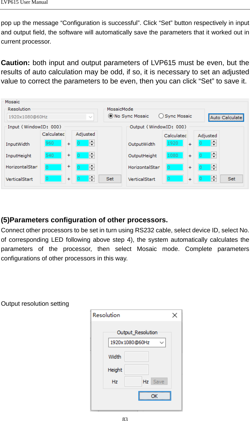 LVP615 User Manual  pop up the message “Configuration is successful”. Click “Set” button respectively in input and output field, the software will automatically save the parameters that it worked out in current processor.  Caution: both input and output parameters of LVP615 must be even, but the results of auto calculation may be odd, if so, it is necessary to set an adjusted value to correct the parameters to be even, then you can click “Set” to save it.     (5)Parameters configuration of other processors. Connect other processors to be set in turn using RS232 cable, select device ID, select No. of corresponding LED following above step 4), the system automatically calculates the parameters of the processor, then select Mosaic mode. Complete parameters configurations of other processors in this way.    Output resolution setting  83 