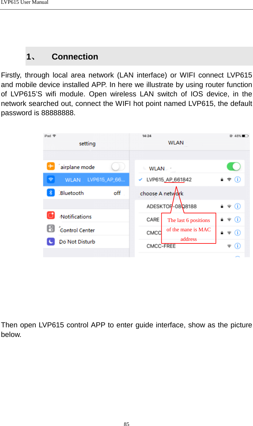 LVP615 User Manual    1、 Connection Firstly, through local area network (LAN interface) or WIFI connect LVP615 and mobile device installed APP. In here we illustrate by using router function of LVP615’S wifi module. Open wireless LAN switch of IOS device, in the network searched out, connect the WIFI hot point named LVP615, the default password is 88888888.        Then open LVP615 control APP to enter guide interface, show as the picture below.         The last 6 positions of the mane is MAC address  85 