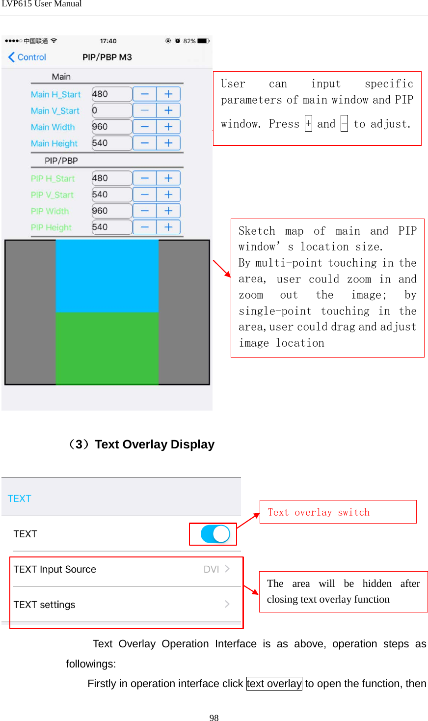LVP615 User Manual    （3）Text Overlay Display                    Text Overlay Operation Interface is as above, operation steps as followings: Firstly in operation interface click text overlay to open the function, then Text overlay switch The area will be hidden after closing text overlay function      User can input specific parameters of main window and PIP window. Press + and - to adjust. Sketch map of main and PIP window’s location size. By multi-point touching in the area, user could zoom in and zoom out the image; by single-point touching in the area,user could drag and adjust image location 98 