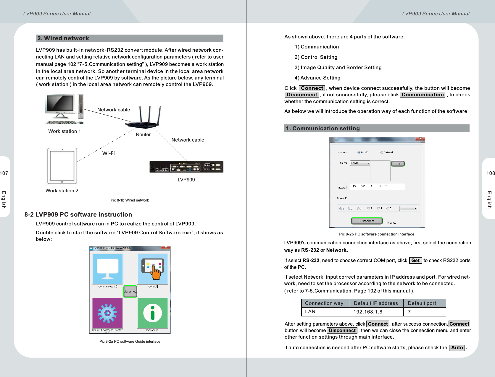       LVP909 control software run in PC to realize the control of LVP909.      Double click to start the software “LVP909 Control Software.exe”, it shows as       below:LVP909 has built-in network-RS232 convert module. After wired network con-necting LAN and setting relative network configuration parameters ( refer to user manual page 102 “7-5.Communication setting” ), LVP909 becomes a work station in the local area network. So another terminal device in the local area network can remotely control the LVP909 by software. As the picture below, any terminal ( work station ) in the local area network can remotely control the LVP909.As shown above, there are 4 parts of the software:1)  Communication2)  Control Setting3)  Image Quality and Border Setting4)  Advance Setting2. Wired networkPic 8-1b WirednetworkPic 8-2a PC software Guide interfaceNetwork cableNetwork cableRouterWi-FiWork station 1Work station 2LVP9098-2 LVP909 PC software instructionLVP909’s communication connection interface as above, first select the connection way as RS-232 or Network。1. Communication settingPic 8-2b PC software connection interfaceLAN 192.168.1.8 7Connection way DefaultIPaddress Default portAfter setting parameters above, click  Connect , after success connection, Connect button will become  Disconnect  , then we can close the connection menu and enter other function settings through main interface.If select Network, input correct parameters in IP address and port. For wired net-work, need to set the processor according to the network to be connected. ( refer to 7-5.Communication, Page 102 of this manual ).        If auto connection is needed after PC software starts, please check the   Auto  .Click   Connect  , when device connect successfully, the button will become   Disconnect  , if not successfully, please click  Communication  , to check whether the communication setting is correct.As below we will introduce the operation way of each function of the software:107 108If select RS-232, need to choose correct COM port, click   Get   to check RS232 ports of the PC. LVP909 Series User Manual  LVP909 Series User Manual 