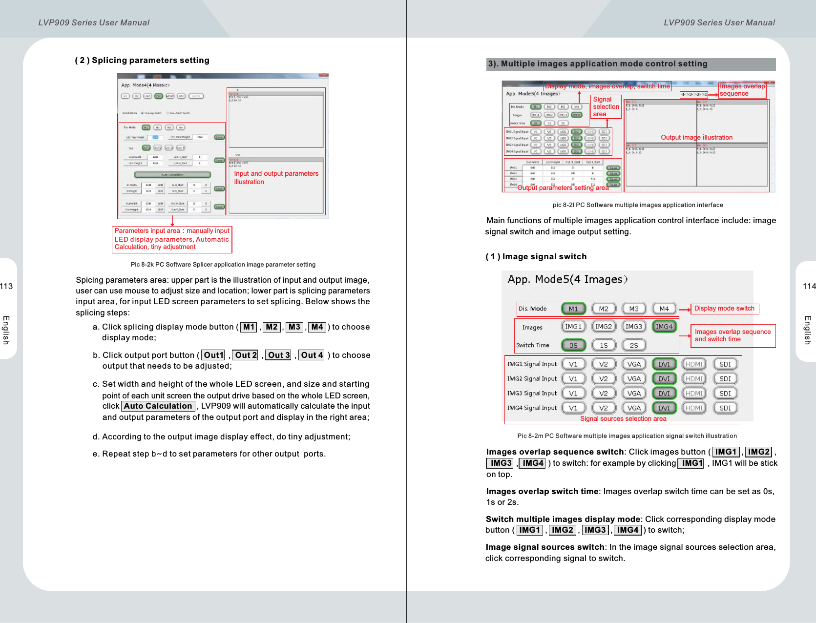       ( 2 )  Splicing parameters settingInput and output parameters illustrationParameters input area：manually input LED display parameters, Automatic Calculation, tiny adjustmentPic 8-2k PC Software Splicer application image parameter setting       Spicing parameters area: upper part is the illustration of input and output image,        user can use mouse to adjust size and location; lower part is splicing parameters        input area, for input LED screen parameters to set splicing. Below shows the        splicing steps:                     a. Click splicing display mode button (  M1  ,  M2  ,  M3  ,  M4  ) to choose                  display mode;                    b. Click output port button (  Out1  ,  Out 2  ,  Out 3  ,  Out 4  ) to choose                  output that needs to be adjusted;            c. Set width and height of the whole LED screen, and size and starting                  point of each unit screen the output drive based on the whole LED screen,                  click  Auto Calculation  , LVP909 will automatically calculate the input                  and output parameters of the output port and display in the right area;             d. According to the output image display effect, do tiny adjustment;            e. Repeat step b~d to set parameters for other output  ports.3). Multiple images application mode control settingOutput parameters setting areaOutput image illustrationSignal selection areaImages overlap sequence  pic 8-2l PC Software multiple images application interface              Main functions of multiple images application control interface include: image               signal switch and image output setting.Display mode, images overlap, switch time  Pic 8-2m PC Software multiple images application signal switch illustration      ( 1 )  Image signal switchSignal sources selection area       Images overlap sequence switch: Clickimagesbutton (  IMG1  ,  IMG2  ,           IMG3  ,  IMG4  ) toswitch: forexamplebyclickingIMG1  , IMG1willbe stickontop.       Images overlap switch time: Images overlap switch time can be set as 0s,        1s or 2s.        Switch multiple images display mode: Click corresponding display mode        button (  IMG1  ,  IMG2  ,  IMG3  ,  IMG4  ) to switch;        Image signal sources switch: In the image signal sources selection area,         click corresponding signal to switch.Display mode switchImages overlap sequence and switch time113 114LVP909 Series User Manual  LVP909 Series User Manual 