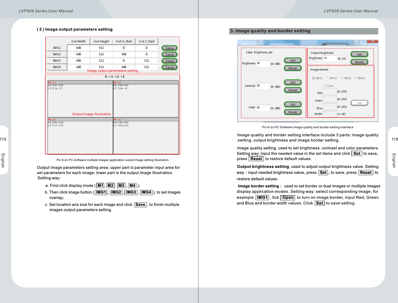       ( 2 )  Image output parameters settingPic 8-2n PC Software multiple images application output image setting illustration              Output image parameters setting area: upper part is parameter input area for       set parameters for each image; lower part is the output image illustration.       Setting way:                      a. Firstclickdisplaymode (  M1 ,  M2  ,  M3  ,  M4  );                      b. Then click image button (  IMG1  ,  IMG2  ,  IMG3  ,  IMG4  ), to set images                    overlap;                      c. Set location ans size for each image and click   Save  , to finish multiple                    images output parameters setting.3. Image quality and border setting  Pic 8-2o PC Software image quality and border setting interface          Image quality and border setting interface include 3 parts: image quality           setting, output brightness and image border setting.         Image quality setting, used to set brightness, contrast and color parameters.          Setting way: input the needed value in the set items and click   Set   to save,          press   Reset   to restore default values.        Output brightness setting, used to adjust output brightness value. Setting         way：input needed brightness value, press   Set  , to save, press   Reset   to         restore default values.        Image border setting： used to set border or dual images or multiple images         display application modes. Setting way: select corresponding image, for         example   IMG1  , tick   Open   to turn on image border, input Red, Green         and Blue and border width values. Click   Set   to save setting.Output image illustration115 116Image output parameters settingLVP909 Series User Manual  LVP909 Series User Manual 