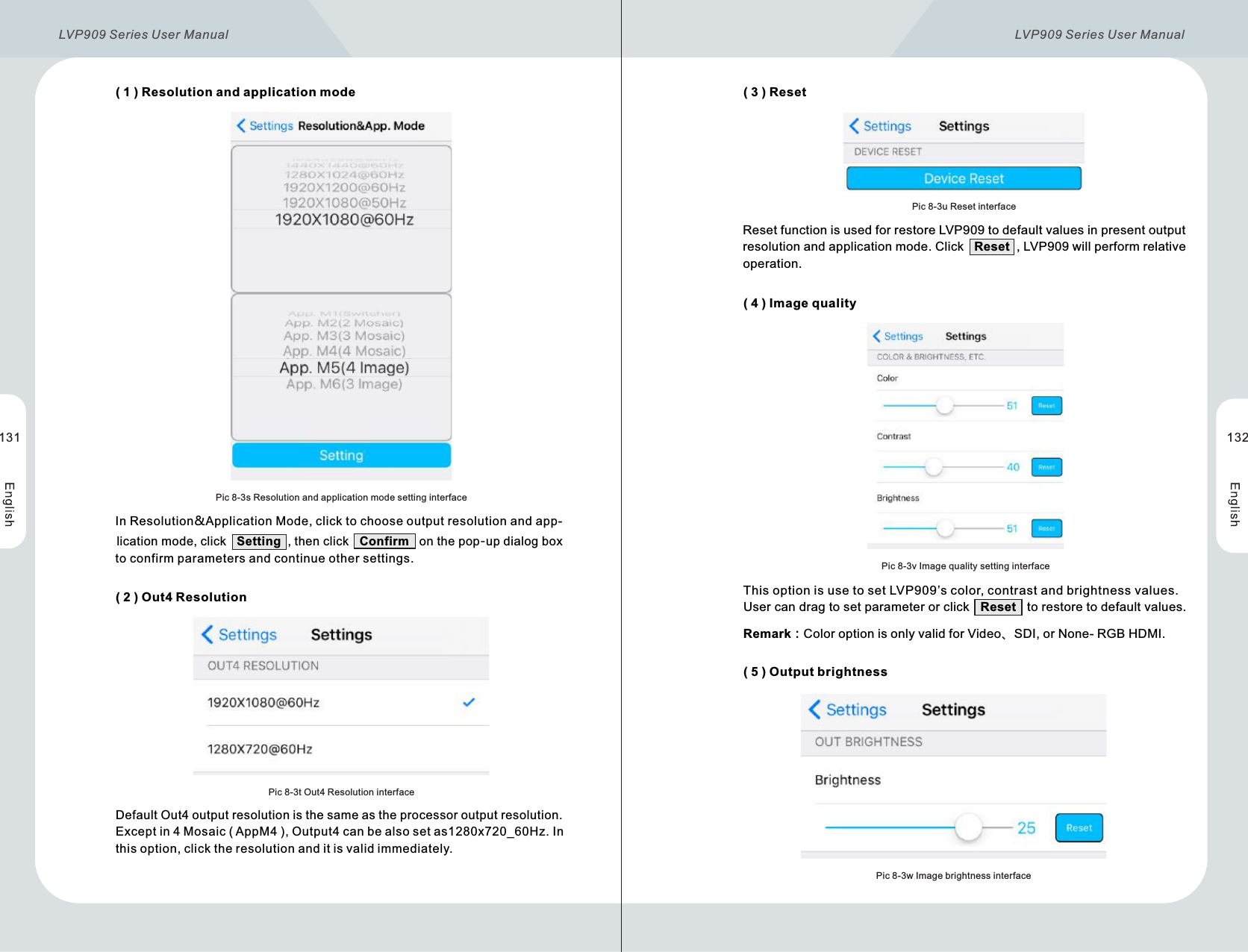       ( 1 )  Resolution and application mode      ( 2 )  Out4 ResolutionPic 8-3s Resolution and application mode setting interfacePic 8-3t Out4 Resolution interface         In Resolution&amp;Application Mode, click to choose output resolution and app-          lication mode, click   Setting  , then click   Confirm   on the pop-up dialog box          to confirm parameters and continue other settings.Default Out4 output resolution is the same as the processor output resolution.          Except in 4 Mosaic ( AppM4 ), Output4 can be also set as1280x720_60Hz. In           this option, click the resolution and it is valid immediately.      ( 3 )  Reset      ( 4 )  Image quality      ( 5 )  Output brightnessPic 8-3u Reset interfacePic 8-3v Image quality setting interfacePic 8-3w Image brightness interface               Reset function is used for restore LVP909 to default values in present output                 resolution and application mode. Click   Reset  , LVP909 will perform relative                operation.                This option is use to set LVP909’s color, contrast and brightness values.                  User can drag to set parameter or click   Reset   to restore to default values.                     Remark：Color option is only valid for Video、SDI, or None- RGB HDMI.131 132LVP909 Series User Manual  LVP909 Series User Manual 