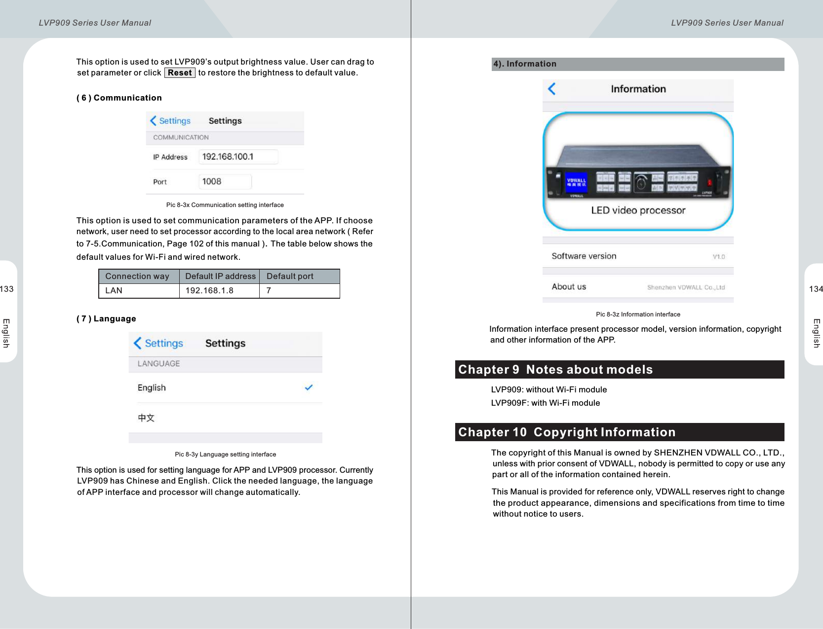       ( 6 )  CommunicationPic 8-3x Communication setting interface              This option is used to set communication parameters of the APP. If choose               network, user need to set processor according to the local area network ( Refer               to 7-5.Communication, Page 102 of this manual ). The table below shows the               default values for Wi-Fi and wired network. LAN 192.168.1.8 7Connection way Default IP address Default port      ( 7 )  LanguagePic 8-3y Language setting interface          This option is used for setting language for APP and LVP909 processor. Currently           LVP909 has Chinese and English. Click the needed language, the language            of APP interface and processor will change automatically.4). Information Pic 8-3z Information interface                     Information interface present processor model, version information, copyright                      and other information of the APP.              LVP909: without Wi-Fi module              LVP909F: with Wi-Fi moduleChapter 9  Notes about models              The copyright of this Manual is owned by SHENZHEN VDWALL CO., LTD.,                unless with prior consent of VDWALL, nobody is permitted to copy or use any                part or all of the information contained herein.               This Manual is provided for reference only, VDWALL reserves right to change                 the product appearance, dimensions and specifications from time to time                 without notice to users.Chapter 10  Copyright Information         This option is used to set LVP909’s output brightness value. User can drag to           set parameter or click   Reset   to restore the brightness to default value.133 134LVP909 Series User Manual  LVP909 Series User Manual 
