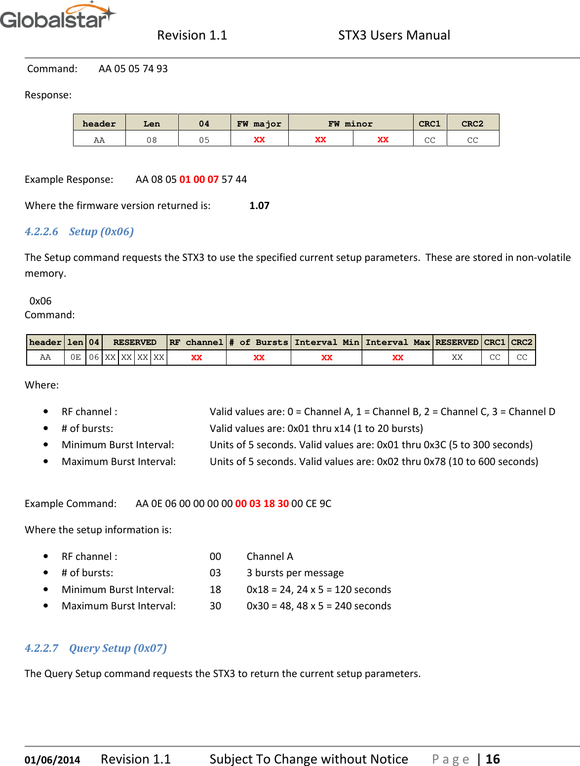  Revision 1.1  STX3 Users Manual   01/06/2014 Revision 1.1   Subject To Change without Notice  P a g e  | 16  Command:  AA 05 05 74 93 Response:    header  Len  04  FW major  FW minor  CRC1 CRC2  AA  08  05  XX  XX  XX  CC  CC  Example Response:  AA 08 05 01 00 07 57 44 Where the firmware version returned is:   1.07 4.2.2.6 Setup (0x06) The Setup command requests the STX3 to use the specified current setup parameters.  These are stored in non-volatile memory. 0x06                Command:  Where: • RF channel :      Valid values are: 0 = Channel A, 1 = Channel B, 2 = Channel C, 3 = Channel D • # of bursts:      Valid values are: 0x01 thru x14 (1 to 20 bursts) • Minimum Burst Interval:  Units of 5 seconds. Valid values are: 0x01 thru 0x3C (5 to 300 seconds) • Maximum Burst Interval:  Units of 5 seconds. Valid values are: 0x02 thru 0x78 (10 to 600 seconds)  Example Command:  AA 0E 06 00 00 00 00 00 03 18 30 00 CE 9C Where the setup information is:   • RF channel :      00  Channel A • # of bursts:      03  3 bursts per message • Minimum Burst Interval:  18  0x18 = 24, 24 x 5 = 120 seconds • Maximum Burst Interval:  30  0x30 = 48, 48 x 5 = 240 seconds  4.2.2.7 Query Setup (0x07) The Query Setup command requests the STX3 to return the current setup parameters. header len 04 RF channel # of Bursts Interval Min Interval Max RESERVED CRC1 CRC2AA 0E 06 XX XX XX XX XX XX XX XX XX CC CCRESERVED