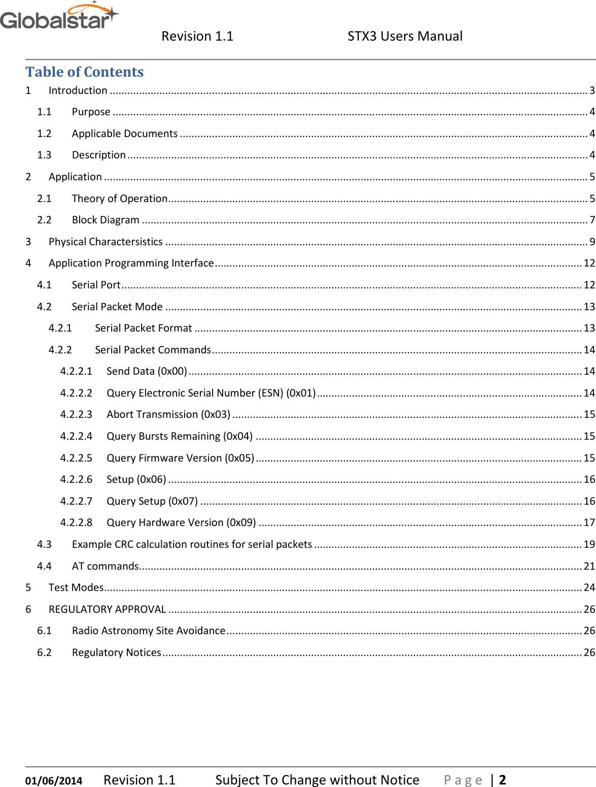  Revision 1.1  STX3 Users Manual   01/06/2014 Revision 1.1   Subject To Change without Notice  P a g e  | 2 Table of Contents 1  Introduction .................................................................................................................................................................... 3 1.1  Purpose ................................................................................................................................................................... 4 1.2  Applicable Documents ............................................................................................................................................ 4 1.3  Description .............................................................................................................................................................. 4 2  Application ...................................................................................................................................................................... 5 2.1  Theory of Operation ................................................................................................................................................ 5 2.2  Block Diagram ......................................................................................................................................................... 7 3  Physical Charactersistics ................................................................................................................................................. 9 4  Application Programming Interface .............................................................................................................................. 12 4.1  Serial Port .............................................................................................................................................................. 12 4.2  Serial Packet Mode ............................................................................................................................................... 13 4.2.1  Serial Packet Format ..................................................................................................................................... 13 4.2.2  Serial Packet Commands ............................................................................................................................... 14 4.2.2.1  Send Data (0x00) ....................................................................................................................................... 14 4.2.2.2  Query Electronic Serial Number (ESN) (0x01) ........................................................................................... 14 4.2.2.3  Abort Transmission (0x03) ........................................................................................................................ 15 4.2.2.4  Query Bursts Remaining (0x04) ................................................................................................................ 15 4.2.2.5  Query Firmware Version (0x05) ................................................................................................................ 15 4.2.2.6  Setup (0x06) .............................................................................................................................................. 16 4.2.2.7  Query Setup (0x07) ................................................................................................................................... 16 4.2.2.8  Query Hardware Version (0x09) ............................................................................................................... 17 4.3  Example CRC calculation routines for serial packets ............................................................................................ 19 4.4  AT commands ........................................................................................................................................................ 21 5  Test Modes .................................................................................................................................................................... 24 6  REGULATORY APPROVAL .............................................................................................................................................. 26 6.1  Radio Astronomy Site Avoidance .......................................................................................................................... 26 6.2  Regulatory Notices ................................................................................................................................................ 26    