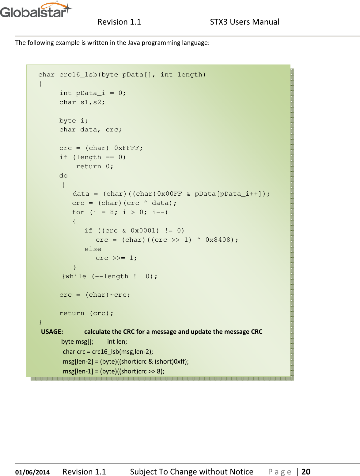  Revision 1.1  STX3 Users Manual   01/06/2014 Revision 1.1   Subject To Change without Notice  P a g e  | 20 The following example is written in the Java programming language:  char crc16_lsb(byte pData[], int length) {      int pData_i = 0;      char s1,s2;            byte i;      char data, crc;       crc = (char) 0xFFFF;      if (length == 0)          return 0;      do     {         data = (char)((char)0x00FF &amp; pData[pData_i++]);         crc = (char)(crc ^ data);         for (i = 8; i &gt; 0; i--)         {            if ((crc &amp; 0x0001) != 0)           crc = (char)((crc &gt;&gt; 1) ^ 0x8408);            else              crc &gt;&gt;= 1;        }       }while (--length != 0);       crc = (char)~crc;       return (crc); } USAGE:  calculate the CRC for a message and update the message CRC byte msg[];  int len;  char crc = crc16_lsb(msg,len-2);  msg[len-2] = (byte)((short)crc &amp; (short)0xff);  msg[len-1] = (byte)((short)crc &gt;&gt; 8);    