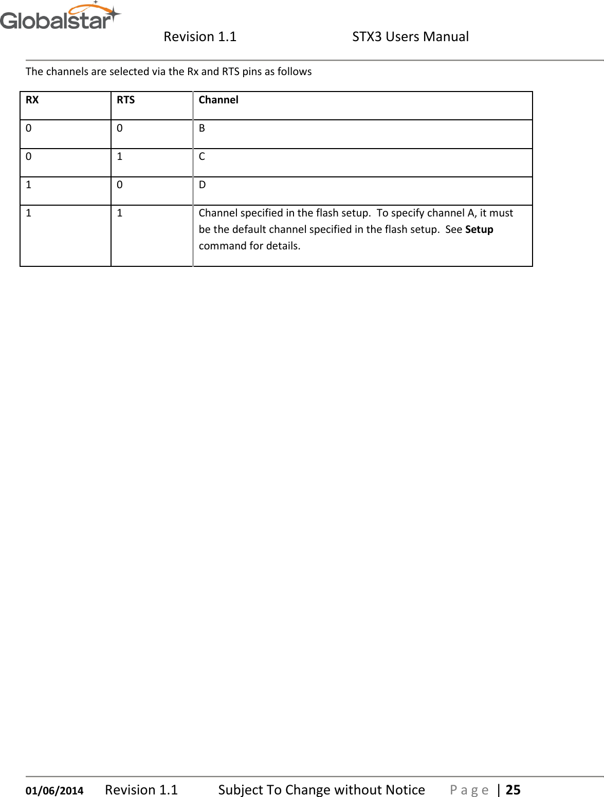  Revision 1.1  STX3 Users Manual   01/06/2014 Revision 1.1   Subject To Change without Notice  P a g e  | 25 The channels are selected via the Rx and RTS pins as follows RX RTS Channel 0 0 B 0 1 C 1 0 D 1 1 Channel specified in the flash setup.  To specify channel A, it must be the default channel specified in the flash setup.  See Setup command for details.     