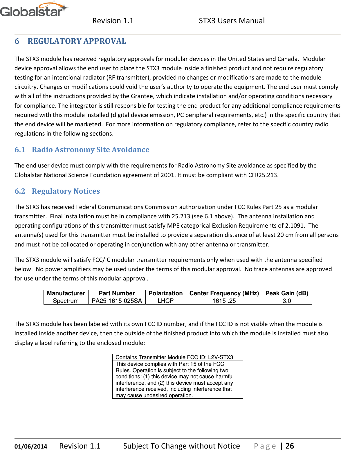  Revision 1.1  STX3 Users Manual   01/06/2014 Revision 1.1   Subject To Change without Notice  P a g e  | 26 6 REGULATORY APPROVAL The STX3 module has received regulatory approvals for modular devices in the United States and Canada.  Modular device approval allows the end user to place the STX3 module inside a finished product and not require regulatory testing for an intentional radiator (RF transmitter), provided no changes or modifications are made to the module circuitry. Changes or modifications could void the user’s authority to operate the equipment. The end user must comply with all of the instructions provided by the Grantee, which indicate installation and/or operating conditions necessary for compliance. The integrator is still responsible for testing the end product for any additional compliance requirements required with this module installed (digital device emission, PC peripheral requirements, etc.) in the specific country that the end device will be marketed.  For more information on regulatory compliance, refer to the specific country radio regulations in the following sections.  6.1 Radio Astronomy Site Avoidance The end user device must comply with the requirements for Radio Astronomy Site avoidance as specified by the Globalstar National Science Foundation agreement of 2001. It must be compliant with CFR25.213. 6.2 Regulatory Notices The STX3 has received Federal Communications Commission authorization under FCC Rules Part 25 as a modular transmitter.  Final installation must be in compliance with 25.213 (see 6.1 above).  The antenna installation and operating configurations of this transmitter must satisfy MPE categorical Exclusion Requirements of 2.1091.  The antenna(s) used for this transmitter must be installed to provide a separation distance of at least 20 cm from all persons and must not be collocated or operating in conjunction with any other antenna or transmitter. The STX3 module will satisfy FCC/IC modular transmitter requirements only when used with the antenna specified below.  No power amplifiers may be used under the terms of this modular approval.  No trace antennas are approved for use under the terms of this modular approval. Manufacturer Part Number Polarization Center Frequency (MHz) Peak Gain (dB) Spectrum  PA25-1615-025SA LHCP  1615 .25  3.0  The STX3 module has been labeled with its own FCC ID number, and if the FCC ID is not visible when the module is installed inside another device, then the outside of the finished product into which the module is installed must also display a label referring to the enclosed module: Contains Transmitter Module FCC ID: L2V-STX3 This device complies with Part 15 of the FCC Rules. Operation is subject to the following two conditions: (1) this device may not cause harmful interference, and (2) this device must accept any interference received, including interference that may cause undesired operation.  