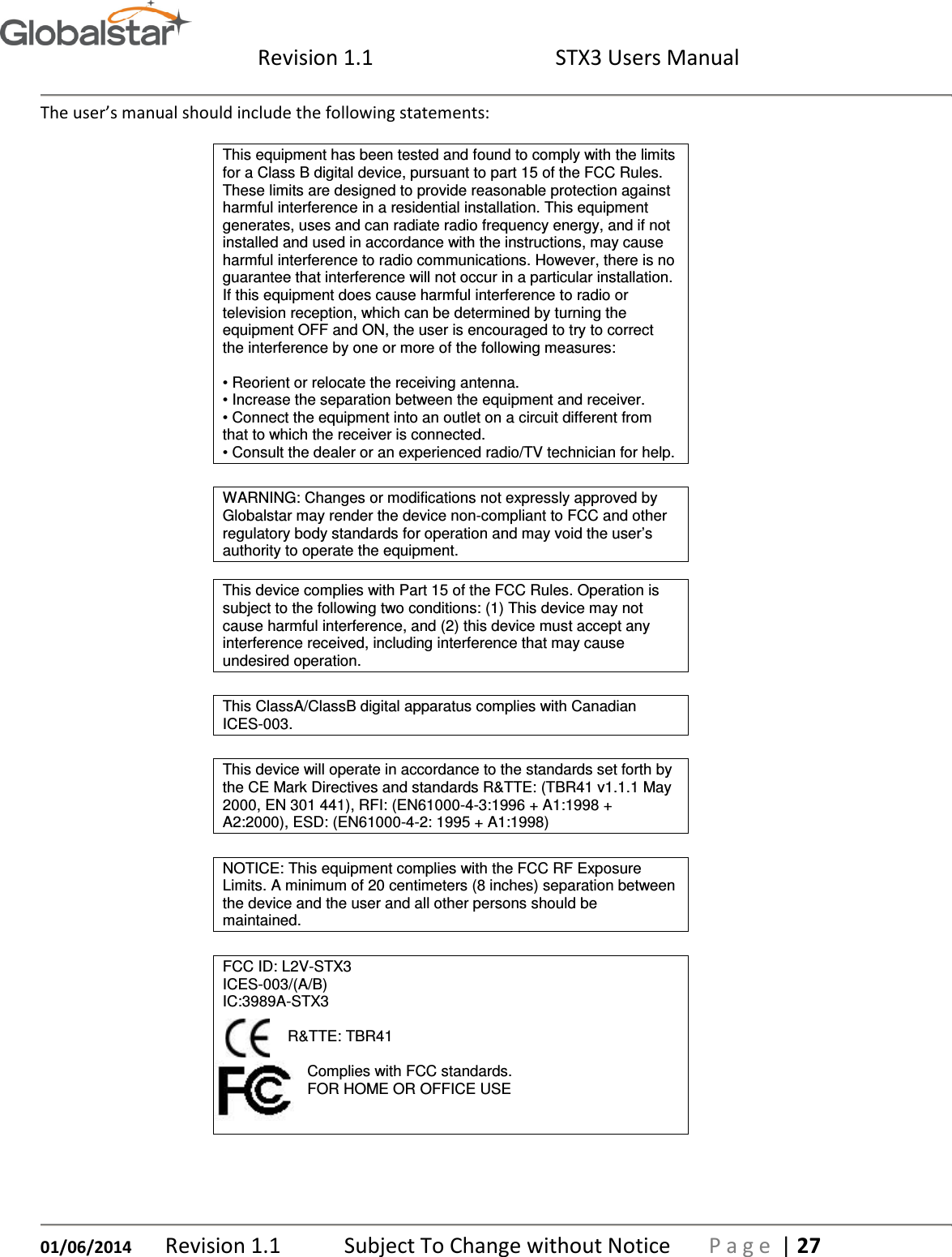  Revision 1.1  STX3 Users Manual   01/06/2014 Revision 1.1   Subject To Change without Notice  P a g e  | 27 The user’s manual should include the following statements: This equipment has been tested and found to comply with the limits for a Class B digital device, pursuant to part 15 of the FCC Rules. These limits are designed to provide reasonable protection against harmful interference in a residential installation. This equipment generates, uses and can radiate radio frequency energy, and if not installed and used in accordance with the instructions, may cause harmful interference to radio communications. However, there is no guarantee that interference will not occur in a particular installation. If this equipment does cause harmful interference to radio or television reception, which can be determined by turning the equipment OFF and ON, the user is encouraged to try to correct the interference by one or more of the following measures:  • Reorient or relocate the receiving antenna. • Increase the separation between the equipment and receiver. • Connect the equipment into an outlet on a circuit different from that to which the receiver is connected. • Consult the dealer or an experienced radio/TV technician for help.  WARNING: Changes or modifications not expressly approved by Globalstar may render the device non-compliant to FCC and other regulatory body standards for operation and may void the user’s authority to operate the equipment.   This device complies with Part 15 of the FCC Rules. Operation is subject to the following two conditions: (1) This device may not cause harmful interference, and (2) this device must accept any interference received, including interference that may cause undesired operation.  This ClassA/ClassB digital apparatus complies with Canadian ICES-003.  This device will operate in accordance to the standards set forth by the CE Mark Directives and standards R&amp;TTE: (TBR41 v1.1.1 May 2000, EN 301 441), RFI: (EN61000-4-3:1996 + A1:1998 + A2:2000), ESD: (EN61000-4-2: 1995 + A1:1998)  NOTICE: This equipment complies with the FCC RF Exposure Limits. A minimum of 20 centimeters (8 inches) separation between the device and the user and all other persons should be maintained.  FCC ID: L2V-STX3 ICES-003/(A/B) IC:3989A-STX3   R&amp;TTE: TBR41                       Complies with FCC standards.                     FOR HOME OR OFFICE USE      