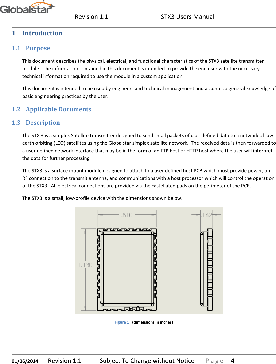  Revision 1.1  STX3 Users Manual   01/06/2014 Revision 1.1   Subject To Change without Notice  P a g e  | 4 1 Introduction 1.1 Purpose This document describes the physical, electrical, and functional characteristics of the STX3 satellite transmitter module.  The information contained in this document is intended to provide the end user with the necessary technical information required to use the module in a custom application. This document is intended to be used by engineers and technical management and assumes a general knowledge of basic engineering practices by the user. 1.2 Applicable Documents 1.3 Description The STX 3 is a simplex Satellite transmitter designed to send small packets of user defined data to a network of low earth orbiting (LEO) satellites using the Globalstar simplex satellite network.  The received data is then forwarded to a user defined network interface that may be in the form of an FTP host or HTTP host where the user will interpret the data for further processing. The STX3 is a surface mount module designed to attach to a user defined host PCB which must provide power, an RF connection to the transmit antenna, and communications with a host processor which will control the operation of the STX3.  All electrical connections are provided via the castellated pads on the perimeter of the PCB. The STX3 is a small, low-profile device with the dimensions shown below.  Figure 1   (dimensions in inches) 